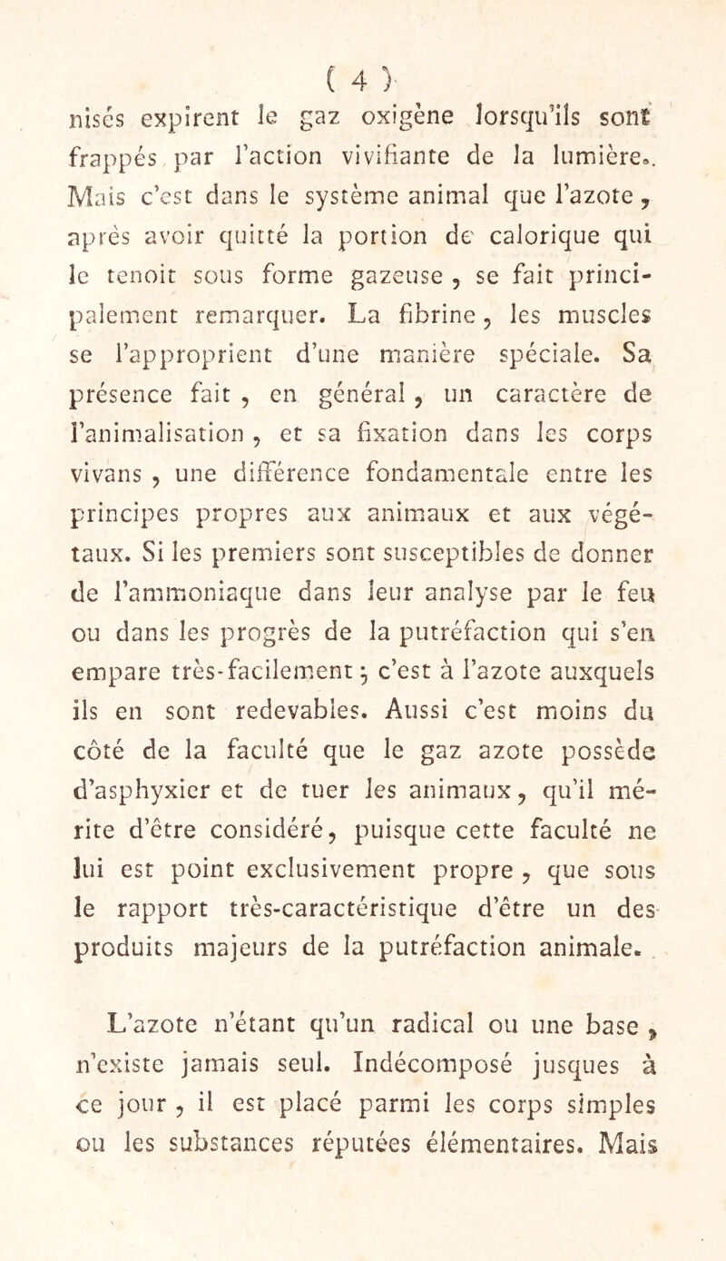 nisés expirent le gaz oxigène lorsqu’ils sont frappés par l’action vivifiante de la lumière». Mais c’est dans le système animal que l’azote j après avoir quitté la portion de calorique qui le tenoit sous forme gazeuse , se fait princi- paiement remarquer. La fibrine, les muscles se l’approprient d’une manière spéciale. Sa présence fait , en général , un caractère de l’animalisation , et sa fixation dans les corps vivans , une différence fondamentale entre les principes propres aux animaux et aux végé- taux. Si les premiers sont susceptibles de donner de l’ammoniaque dans leur analyse par le feu ou dans les progrès de la putréfaction qui s’en empare très*facilement ^ c’est à l’azote auxquels ils en sont redevables. Aussi c’est moins du côté de la faculté que le gaz azote possède d’asphyxier et de tuer les animaux j qu’il mé- rite d’être considéré, puisque cette faculté ne lui est point exclusivement propre y que sous le rapport très-caractéristique d’étre un des produits majeurs de la putréfaction animale. L’azote n’étant qu’un radical ou une base ^ n’existe jamais seul. Indécomposé jusques à ce jour , il est placé parmi les corps simples ou les substances réputées élémentaires. Mais