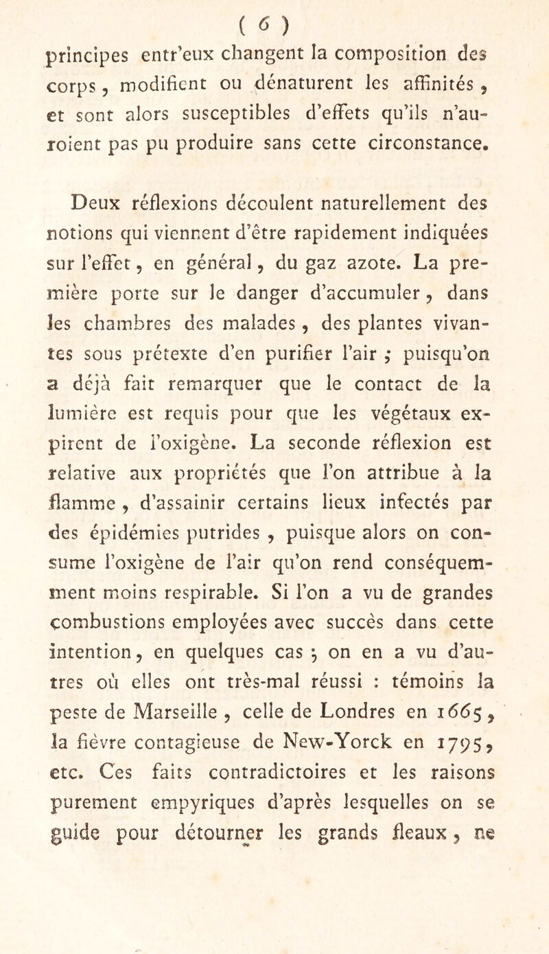 principes entr’eiix changent la composition des corps 5 modifient ou dénaturent les affinités , et sont alors susceptibles d’effets qu’ils n’au- roient pas pu produire sans cette circonstance. Deux réflexions découlent naturellement des notions qui viennent d’être rapidement indiquées sur l’effet, en général, du gaz azote. La pre- mière porte sur le danger d’accumuler, dans les chambres des malades, des plantes vivan- tes sous prétexte d’en purifier l’air , puisqu’on a déjà fait remarquer que le contact de la lumière est requis pour que les végétaux ex- pirent de i’oxigène. La seconde réflexion est relative aux propriétés que l’on attribue à la flamme ^ d’assainir certains lieux infectés par des épidémies putrides , puisque alors on con- sume l’oxigène de l’air qu’on rend conséquem- ment moins respirable. Si l’on a vu de grandes combustions employées avec succès dans cette intention J en quelques cas ^ on en a vu d’au- tres où elles ont très-mal réussi : témoins la peste de Marseille , celle de Londres en 1665, la fièvre contagieuse de New-Yorck en 17955 etc. Ces faits contradictoires et les raisons purement empyriques d’après lesquelles on se guide pour détourner les grands fléaux 5 ne