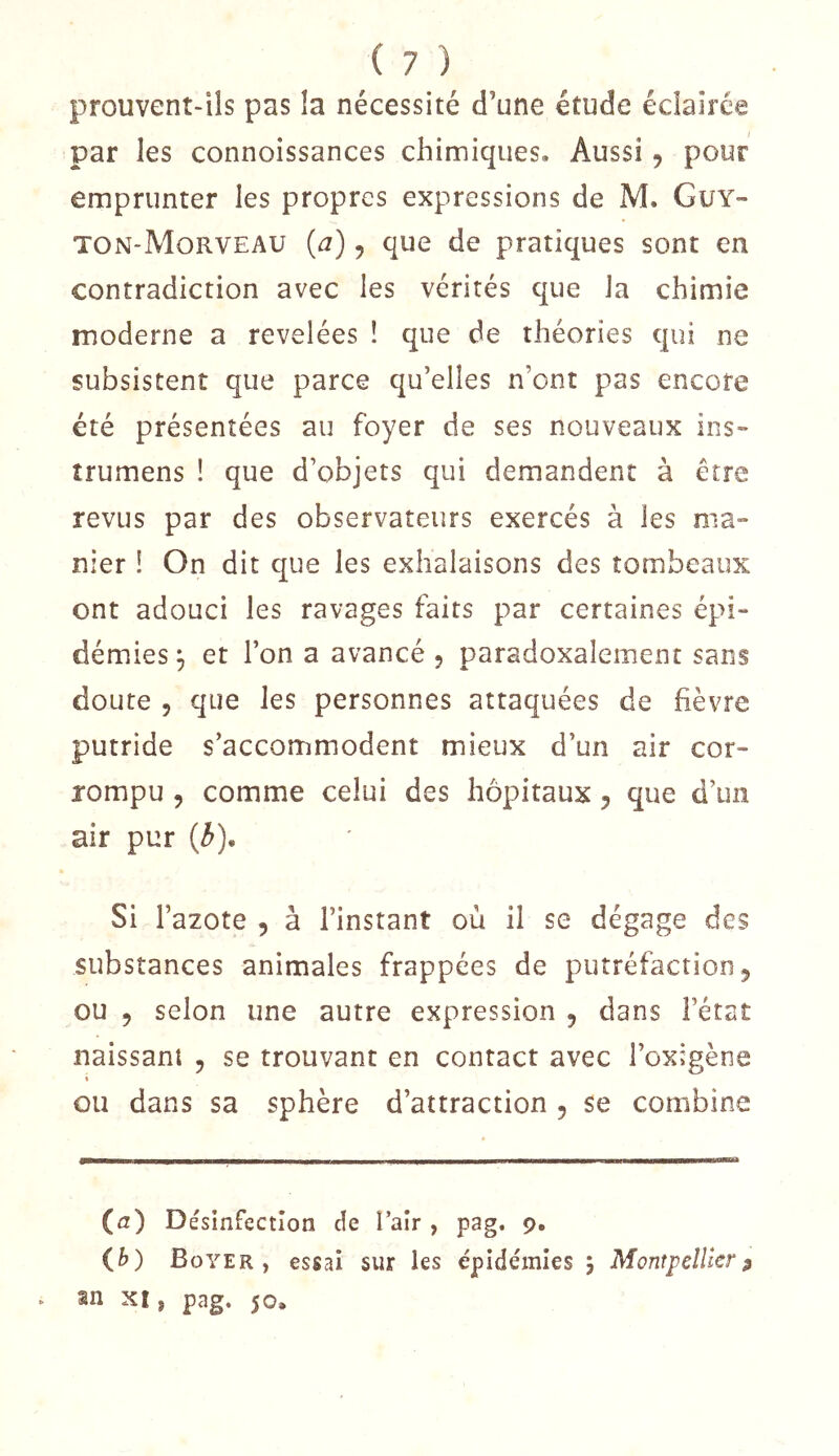 prouvent-ils pas la nécessité d’une étude éclairée par les connoissances chimiques. Aussi, pour emprunter les propres expressions de M. Guy- ton-Morveau {a), que de pratiques sont en contradiction avec les vérités que la chimie moderne a revelées ! que de théories qui ne subsistent que parce qu’elles n’ont pas encore été présentées au foyer de ses nouveaux ins- trumens ! que d’objets qui demandent à être revus par des observateurs exercés à les ma» nier ! On dit que les exhalaisons des tombeaux ont adouci les ravages faits par certaines épi- démies^ et l’on a avancé 5 paradoxalement sans doute 5 que les personnes attaquées de fièvre putride s’accommodent mieux d’un air cor- rompu 5 comme celui des hôpitaux 5 que d’un air pur (^), Si l’azote , à l’instant où il se dégage des substances animales frappées de putréfaction 5 ou 5 selon une autre expression 5 dans Fétat naissant , se trouvant en contact avec Foxigène I ou dans sa sphère d’attraction , se combine (fz) Désinfection de Fair , pag. 9. (^>) Boyer, essai sur les épidémies j Montpellier^ . an XI, pag. 50,