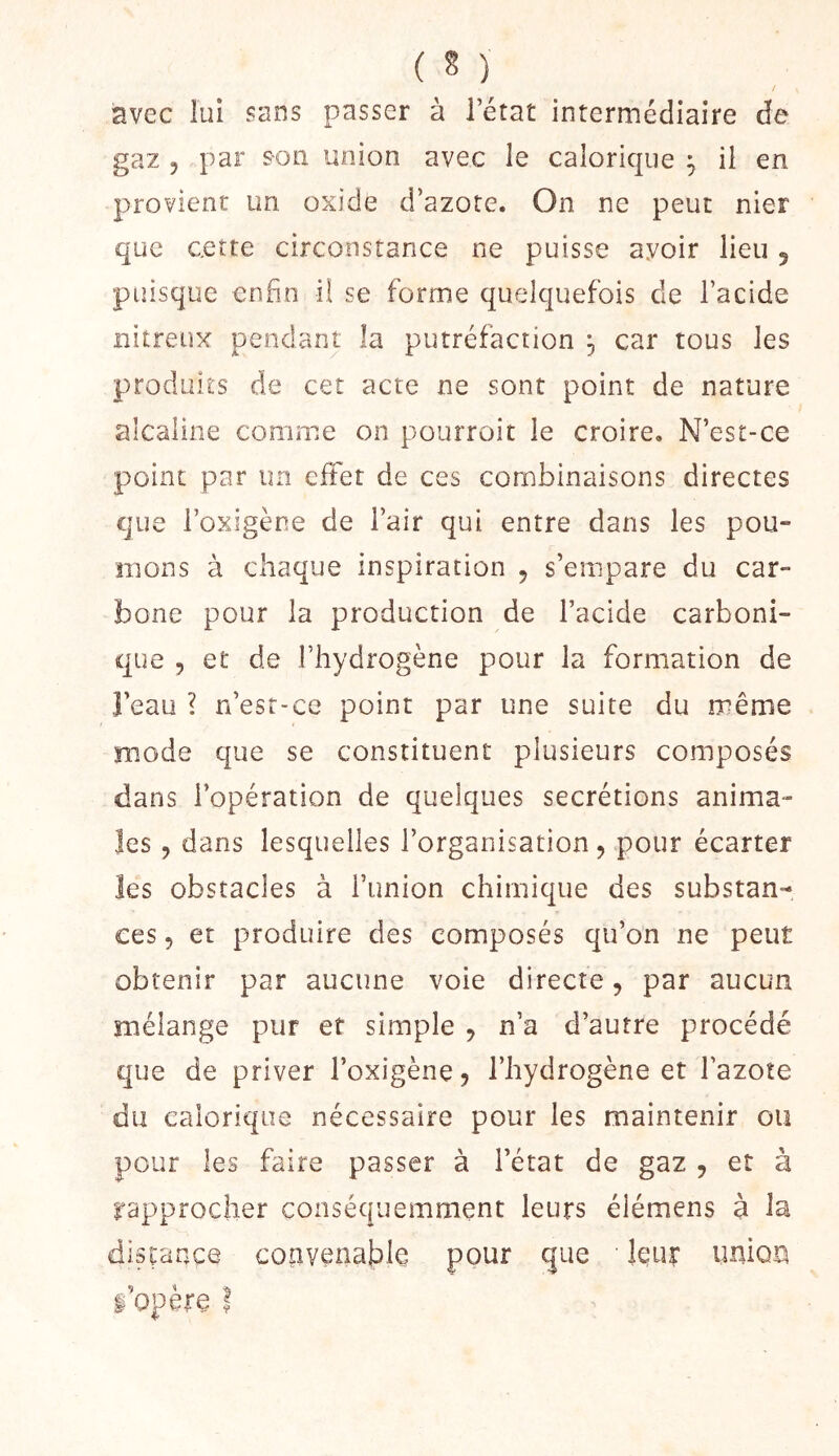/ avec lui sans passer à 1 état intermédiaire de gaz 5 par son union avec le calorique ^ il en provient un oxide d’azote. On ne peut nier que cette circonstance ne puisse avoir lieu 5 puisque enfin il se forme quelquefois de l’acide nitreux pendant la putréfaction , car tous les produits de cet acte ne sont point de nature alcaline comme on pourrait le croire. N’est-ce point par un effet de ces combinaisons directes que l’oxigène de l’air qui entre dans les pou- mons à chaque inspiration 5 s’empare du car- bone pour la production de l’acide carboni- que 5 et de l’hydrogène pour la formation de beau ? n’esr-ce point par une suite du même mode que se constituent plusieurs composés dans l’opération de quelques secrétions anima- les 5 dans lesquelles l’organisation, pour écarter les obstacles à l’union chimique des substan- ces 5 et produire des composés qu’on ne peut obtenir par aucune voie directe, par aucun mélange pur et simple , n’a d’autre procédé que de priver l’oxigène, l’hydrogène et l’azote du calorique nécessaire pour les maintenir ou pour les faire passer à l’état de gaz , et à rapprocher conséquemment leurs élémens à la disçançe coiivenable pour que leur imioci l’opère ?