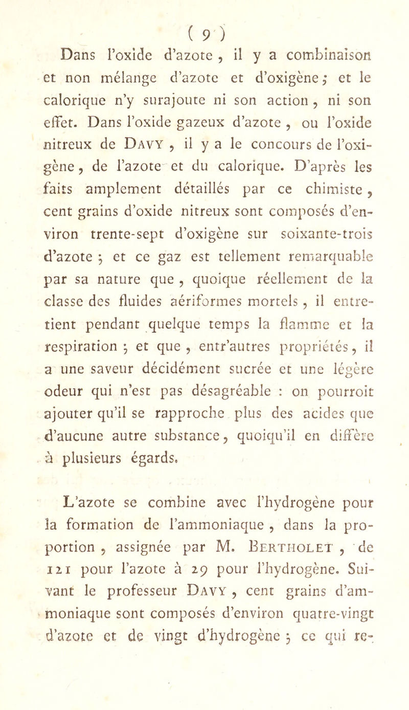 Dans Toxlde d’azote , il y a combinaison et non mélange d’azote et d’oxigène ; et le calorique n’y surajoute ni son action , ni son effet. Dans l’oxide gazeux d’azote , ou l’oxide nitreux de Davy 5 il y a le concours de l’oxi- gène 5 de l’azote^ et du calorique. D’après les faits amplement détaillés par ce chimiste 5 cent grains d’oxide nitreux sont composés d’en- viron trente-sept d’oxigène sur soixante-trois d’azote , et ce gaz est tellement remarquable par sa nature que , quoique réellement de la classe des fluides aériformes mortels , il entre- tient pendant quelque temps la flamme et la respiration ^ et que , entr’autres propriétés, il a une saveur décidément sucrée et une légère odeur qui n’est pas désagréable : on pourroit ajouter qu’il se rapproche plus des acides que d’aucune autre substance, quoiqu’il en diffère à plusieurs égards, L’azote se combine avec l’hydrogène pour la formation de l’ammoniaque , dans la pro- portion 5 assignée par M. Eertholet , de 121 pour l’azote à 29 pour l’hydrogène. Sui- vant le professeur Davy , cent grains d’am- moniaque sont composés d’environ quatre-vingt d’azote et de vingt d’hydrogène 3 ce qui re-