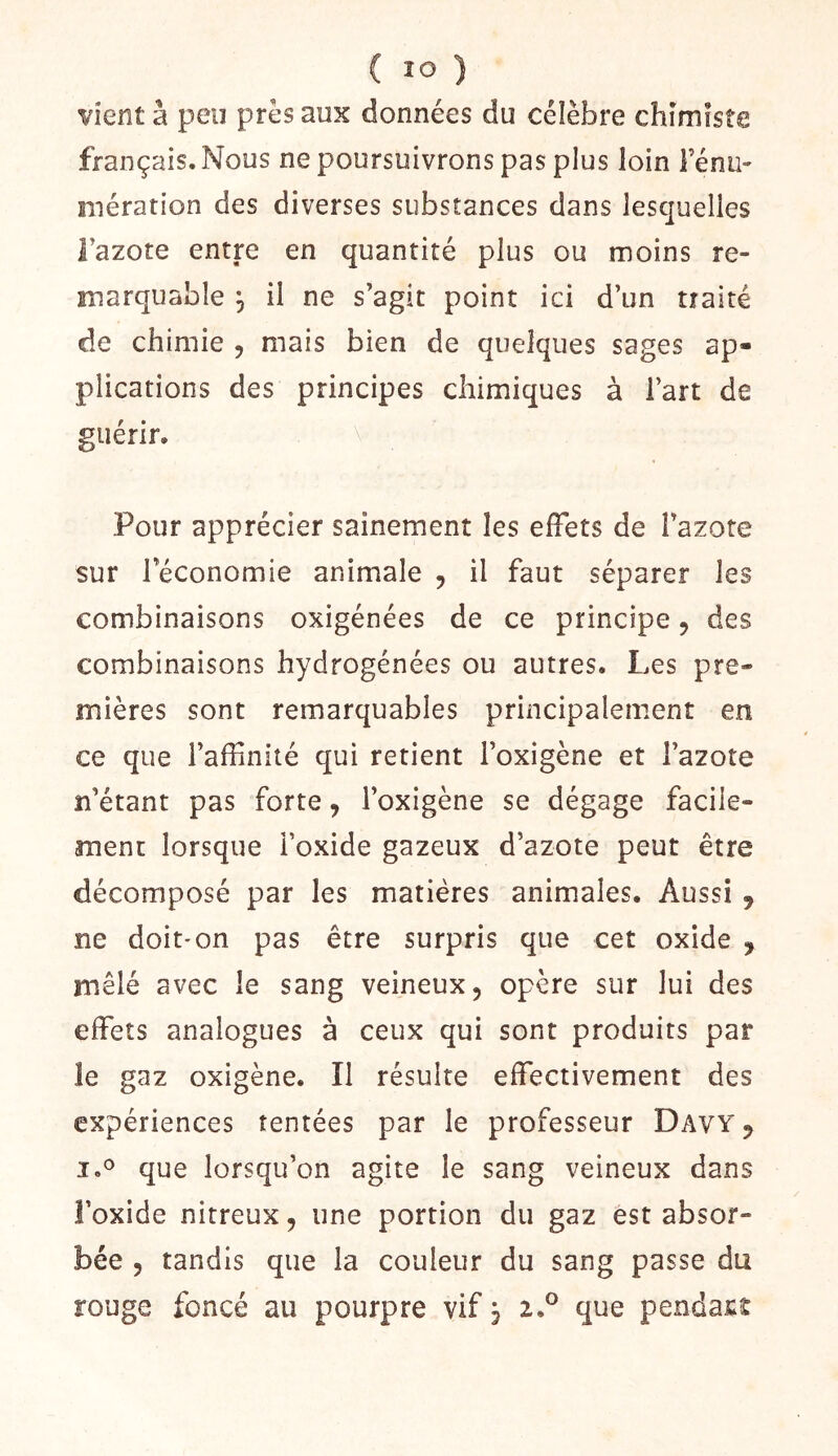 vient à peu près aux données du célèbre chimiste français. Nous ne poursuivrons pas plus loin Fénu- mération des diverses substances dans lesquelles Fazote entre en quantité plus ou moins re- marquable ^ il ne s’agit point ici d’un traité de chimie , mais bien de quelques sages ap- plications des principes chimiques à Fart de guérir. Pour apprécier sainement les effets de Fazote sur l’économie animale ^ il faut séparer les combinaisons oxigénées de ce principe ^ des combinaisons hydrogénées ou autres. Les pre- mières sont remarquables principalement en ce que l’affinité qui retient Foxigène et l’azote n’étant pas forte, Foxigène se dégage facile- ment lorsque Foxide gazeux d’azote peut être décomposé par les matières animales. Aussi , ne doit'on pas être surpris que cet oxide , mêlé avec le sang veineux, opère sur lui des effets analogues à ceux qui sont produits par le gaz oxigène. Il résulte effectivement des expériences tentées par le professeur Davy^ que lorsqu’on agite le sang veineux dans l’oxide nitreux, une portion du gaz est absor- bée 5 tandis que la couleur du sang passe du rouge foncé au pourpre vif j 2.® que pendant