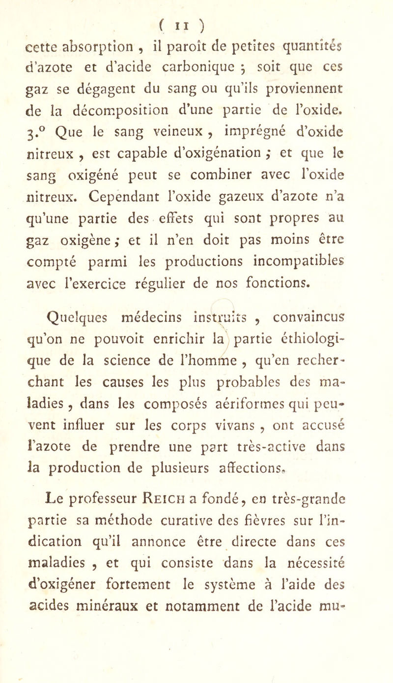 eette absorption , il paroît de petites quantités d’azote et d’acide carbonique , soit que ces gaz se dégagent du sang ou qu’ils proviennent de la décomposition d’une partie de l’oxide. 3.° Que le sang veineux , imprégné d’oxide nitreux , est capable d’oxigénation et que le sang oxigéné peut se combiner avec l’oxide nitreux. Cependant l’oxide gazeux d’azote n’a qu’une partie des effets qui sont propres au gaz oxigène ; et il n’en doit pas moins être compté parmi les productions incompatibles avec l’exercice régulier de nos fonctions. Quelques médecins instruits , convaincus qu’on ne pouvoit enrichir la partie éthiologi- que de la science de l’homme , qu’en recher- chant les causes les plus probables des ma- ladies, dans les composés aériformes qui peu- vent influer sur les corps vivans , ont accusé î’azote de prendre une part très-active dans la production de plusieurs affections. Le professeur Reich a fondé, en très-grande partie sa méthode curative des fièvres sur l’in- dication qu’il annonce être directe dans ces maladies , et qui consiste dans la nécessité d’oxigéner fortement le système à l’aide des acides minéraux et notamment de l’acide mu-