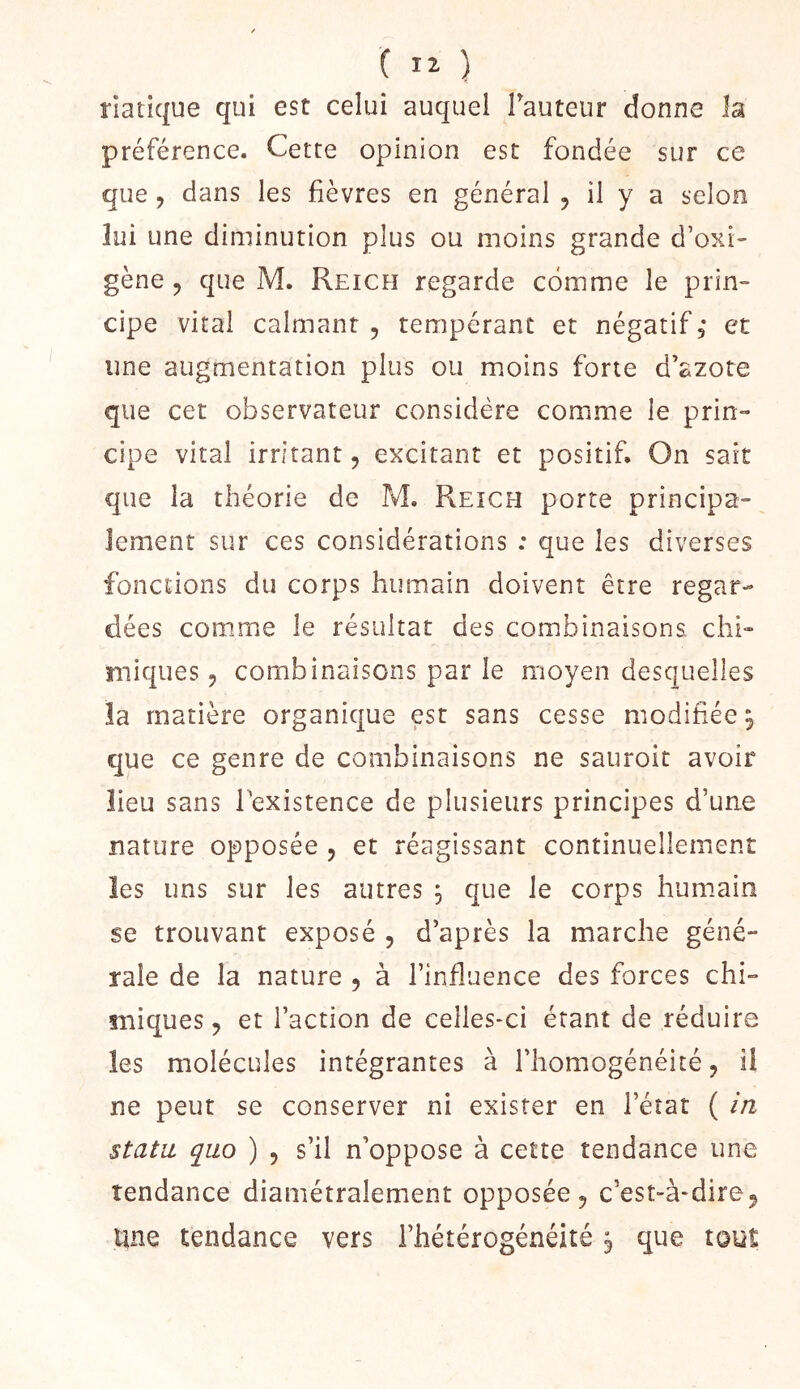 ( ) riatique qui est celui auquel Fauteur donne la préférence. Cette opinion est fondée sur ce que , dans les fièvres en général , il y a selon lui une diminution plus ou moins grande d’oxi gène 5 que M. Reich regarde comme le prin- cipe vital calmant , tempérant et négatif, et une augmentation plus ou moins forte d’azote que cet observateur considère comme le prin- cipe vital irritant, excitant et positif. On sait que la théorie de M, Reich porte principa- lement sur ces considérations : que les diverses fonctions du corps humain doivent être regar- dées comme le résultat des combinaisons chi- miques 5 combinaisons par le moyen desquelles la matière organique est sans cesse modifiée^ que ce genre de combinaisons ne sauroit avoir lieu sans Texistence de plusieurs principes d’une nature opposée , et réagissant continuellement ïes uns sur les autres , que le corps humain se trouvant exposé , d’après la marche géné- rale de la nature , à l’influence des forces chi- miques, et l’action de celles-ci étant de réduire les molécules intégrantes à l’homogénéité, il ne peur se conserver ni exister en l’état ( ia statu, quo ) 5 s’il n’oppose à cette tendance une tendance diamétralement opposée j c’est-à-dire^ une tendance vers l’hétérogénéité ^ que tout