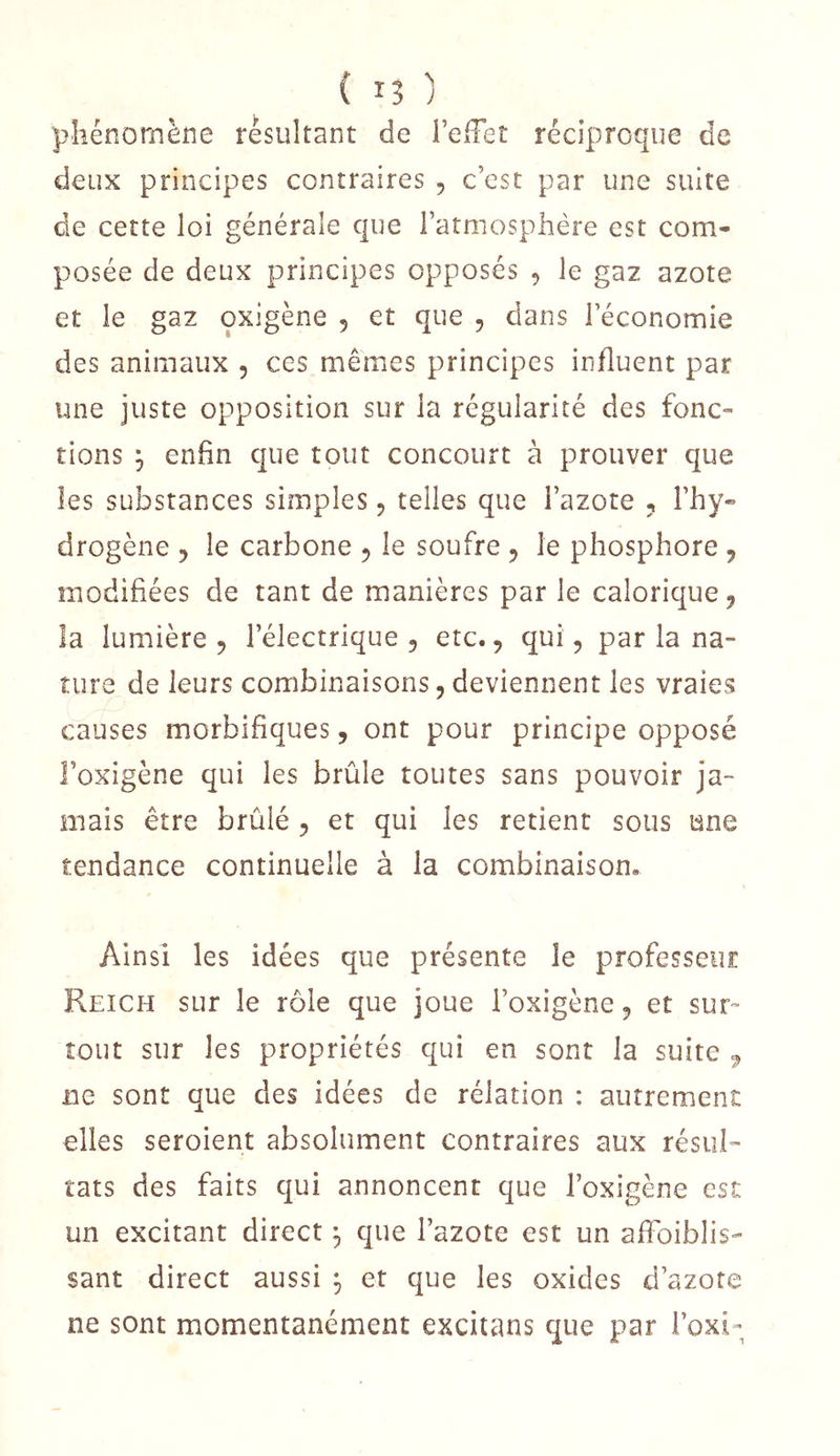 ( IJ ; phénomène résultant de l’effet réciproque de deux principes contraires , c’est par une suite de cette loi générale que l’atmosphère est com- posée de deux principes opposés , le gaz azote et le gaz oxigène , et que , dans l’économie des animaux , ces mêmes principes influent par une juste opposition sur la régularité des fonc- tions j enfin que tout concourt à prouver que les substances simples, telles que l’azote , l’hy- drogène 5 le carbone 5 le soufre ^ le phosphore , modifiées de tant de manières par le calorique, la lumière 5 l’électrique , etc., qui, par la na- ture de leurs combinaisons, deviennent les vraies causes morbifiques, ont pour principe opposé l’oxigène qui les brûle toutes sans pouvoir ja- mais être brûlé , et qui les retient sous une tendance continuelle à la combinaison. Ainsi les idées que présente le professeur Reich sur le rôle que joue l’oxigène, et sur- tout sur les propriétés qui en sont la suite ^ ne sont que des idées de rélation : autrement elles seroient absolument contraires aux résul- tats des faits qui annoncent que l’oxigène est un excitant direct ^ que l’azote est un affoiblis- sant direct aussi ^ et que les oxides d’azote ne sont momentanément excitans que par l’oxi-