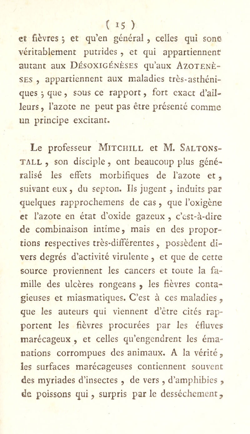 et fièvres 5 et qu’en général , celles qui sonü véritablement putrides , et qui appartiennent autant aux Désoxigénèses qu’aux Azotenè» SES 5 appartiennent aux maladies très-asthéni- ques 5 que 5 sous ce rapport, fort exact d’ail- leurs J l’azote ne peut pas être présenté comme un principe excitant. Le professeur Mitchïll et M. Saltons- TALL 5 son disciple 5 ont beaucoup plus géné- ralisé les effets morbifiques de l’azote et, suivant eux, du septon. Iis jugent 5 induits par quelques rapprochemens de cas, que l’oxigène et l’azote en état d’oxide gazeux , c’est-à-dire de combinaison intime 5 mais en des propor- tions respectives très-différentes ^ possèdent di- vers degrés d’activité virulente 5 et que de cette source proviennent les cancers et toute la fa- mille des ulcères rongeans 5 les fièvres conta- gieuses et miasmatiques. C’est à ces maladies ^ que les auteurs qui viennent d’être cités rap- portent les fièvres procurées par les éfluves marécageux , et celles qu’engendrent les éma- nations corrompues des animaux. A la vérité j, les surfaces marécageuses contiennent souvent des myriades d’insectes 5 de vers 5 d’amphibies ^ de poissons qui ^ surpris parle dessèchement ^