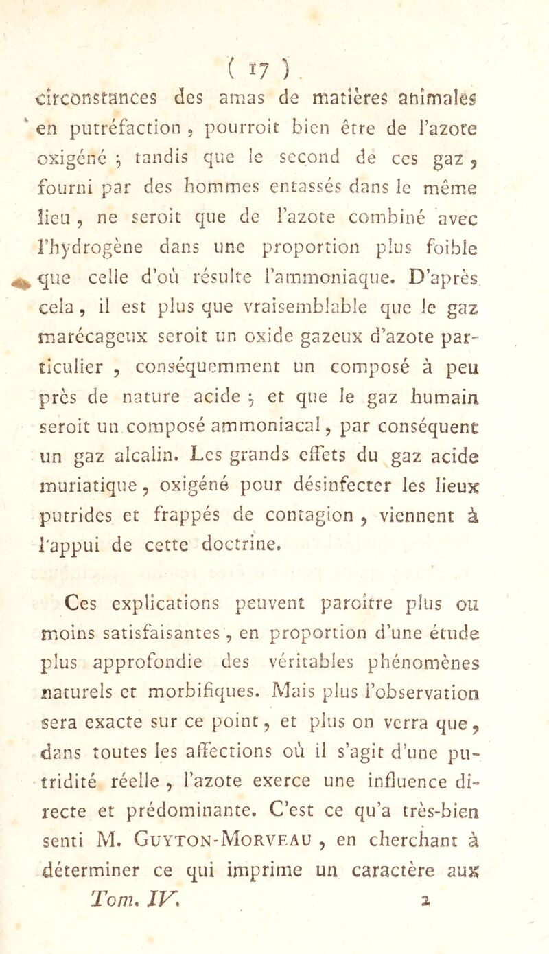 circonstances des amas de matières animales en putréfaction » pourroit bien être de l’azote cxigéné tandis que le second de ces gaz , fourni par des hommes entassés dans le même lieu , ne seroit que de l’azote combiné avec l’hydrogène dans une proportion plus foible que celle d’où résulte l’ammoniaque. D’après cela, il est plus que vraisemblable que le gaz marécageux seroit un oxide gazeux d’azote par^ îiculier , conséquemment un composé à peu près de nature acide et que le gaz humain seroit un composé ammoniacal, par conséquent un gaz alcalin. Les grands elFets du gaz acide muriatique, oxigéné pour désinfecter les lieux putrides et frappés de contagion , viennent à l'appui de cette doctrine. Ces explications peuvent paroître plus ou moins satisfaisantes, en proportion d’une étude plus approfondie des véritables phénomènes naturels et morbifiques. Mais plus l’observation sera exacte sur ce point, et plus on verra que^ dans toutes les affections où il s’agit d’une pu- tridité réelle , l’azote exerce une influence di- recte et prédominante. C’est ce qu’a très-bien senti M. Guyton-Morveau , en cherchant à déterminer ce qui imprime un caractère Tom. JF. 2
