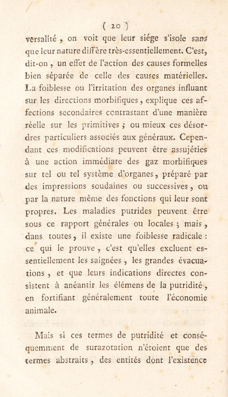 versaîité > on voit que leur siège s’isole sani^ que leur nature dilFère très-essentiellement. C’est, dit-on , un effet de l’action des causes formelles bien séparée de celle des causes matérielles. La foiblesse ou l’irritation des organes influant sur les directions morbifiques, explique ces af- fections secondaires contrastant d’une manière réelle sur les primitives ; ou mieux ces désor- dres particuliers associés aux généraux. Cepen- dant ces modifications peuvent être assujéfies à une action immédiate des gaz morbifiques sur tel ou tel système d’organes, préparé par des impressions soudaines ou successives, ou par la nature même des fonctions qui leur sont propres. Les maladies putrides peuvent être sous ce rapport générales ou locales ^ mais, 'dans toutes, il existe une foiblesse radicale: jr ce qui le prouve , c’est qu’elles excluent es- sentiellement les saignées , les grandes évacua^ îions 5 et que leurs indications directes con- sistent à anéantir les élémens de la putridité, en fortifiant généralement toute l’économie animale. Mais si ces termes de putridité et consé- quemment de surazotation n’étoient que des termes abstraits, des entités dont l’existence