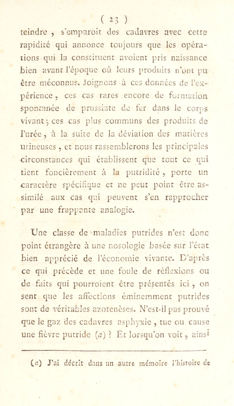 teindre , s’einparoir des cadavres avec cett rapidité qui annonce toujours que les opéra- tions qui la constituent avoicnt pris naissance bien avant 1 epoque où leurs produits idoni pu être méconnus. Joignons à ces doîinécs de Tex- périence, ces cas rares encore de foniiation spontanée de prussiatc de fer dans le corps vivant P ces cas plus communs des produits de i’iirée 5 à la suite de la déviation des matières iirineuses , et nous rassemblerons les principales circonstances qui établissent que tout ce qui tient foncièrement à la putridité ^ porte un caractère spécifique et ne peut point être as- similé aux cas qui peuvent s’en rapprocher par une frappante analogie. Une classe de ''maladies putrides n’esî donc point étrangère à une nosologie basée sur Fétat bien apprécié de Féconoiiiie vivante. D’après ce qui précède et une foule de réflexions ou de faits qui pourroient être présentés ici 5 on sent que les affections éminemment putrides sont de véritables azotenèses. N’est-il pas prouvé que le gaz des cadavres asphyxie , tue ou cause une fièvre putride {a) ? Et lorsqu’on voit 5 airis^ (a) J’ai décris dans un autre mémoire Fhistoire de