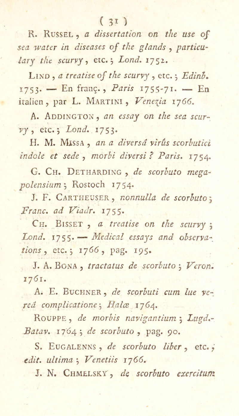 R. Russel , a dissertation on thc use of se a water in diseuses of îJie glands y p art ica- iary the scarvy y etc. ^ Lond, 1752. Lînd y a treatise of the scurvy y etc. y Edinh» ^753- — franç. 5 Paris 1755-71* ~ En italien J par L. Martini, Veneiia 1^66. A. Addington y an essay on the sea scur- yy y etc. ^ Lond, ijss- H. M. MiSSA y an a divers â virus scorbut ici indole et sede y morbi diversi ? Paris, 1754* G. Ch, Detharding , de scorbuto megU'^ polensianty Rostocli 1754* J. F. CartheusePv , nonnulla de scorbuto ^ Franc, ad Fiadr, 1755. Ch. Bisset , a treatise on the scurvy , Lond, i]  Medical essay s and observa- tions y etc, y 1766, pag. 195. J, A. Bona y tractatus de scorbuto ^ Feron, lyôi, A, E. Buchner , de scorbuti cura lue ve-z reâ complicatione y Halœ 1764. Roüppe y de morhis navigantium 5 Lugd,- Batav, 1704^ de scorbuto y pag. 90. S. Eugalenns , de scorbuto liber, etc. y edit, ultima y Venetiis ij66,