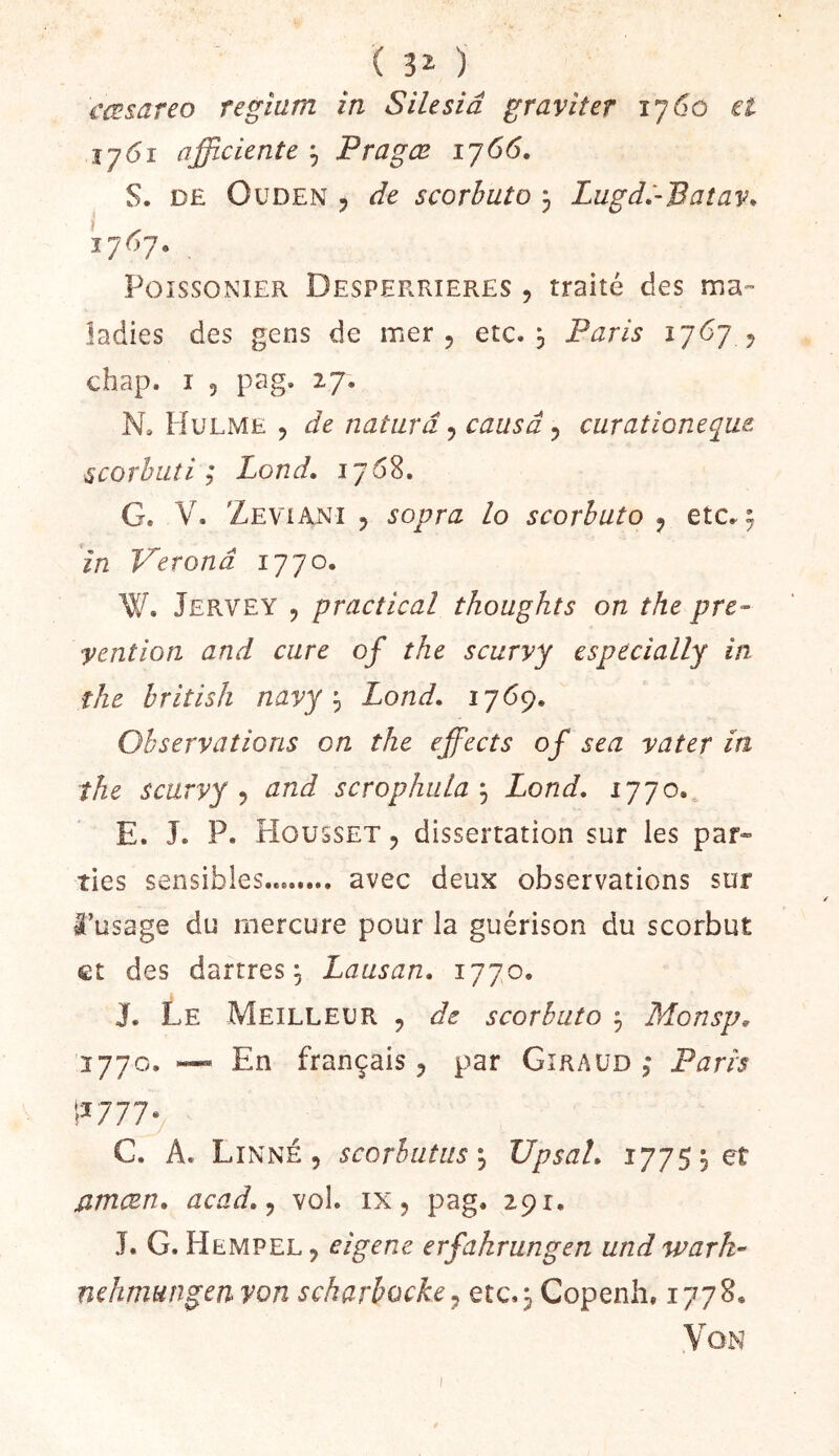 ( 3^ ) cœsareo regium in Silesiâ graviter 1760 et 1761 afficiente ^ Pragœ ij66, S. DE OuDEN 5 de scorbut O 3 Lugd.'-Baîav. 1767. PoissoNiER Desperrieres , traité des ma- ladies des gens de mer, etc. 3 Paris y chap. I 5 pag. 2.7. N, Hulme 5 de naturâ ^ causa ^ curationeque scorbuti ; Pond, 1768. G. V. ZEViAi^i 5 sovra lo scorbuto , etc^3 in Veronâ 1770. W. Jervey 5 practical thoughts on the pré- vention and cure of the scurvy cspecially in the british navyLond, 1769. Observations on the ejfects of sea vater in the scurvy J and scrophuLa^ Lond, 1770. E. J. P. FIousset , dissertation sur les par» lies sensibles avec deux observations sur â’usage du mercure pour la guérison du scorbut et des dartres 3 Lausan. 1770. J. Le Meilleur , de scorbuto 3 Monsp, 1770. En français , par Giraud ; Paris \^771* G. A. Linné 5 scorbutus\ UpsaL 17753 et jameen, acad,^ vol. ix, pag. 29 r. J. G. Hempel, eigene erfahrungen und wark- nehmmgen von scharbocke^ etc.3 Copenh, 1778. Von