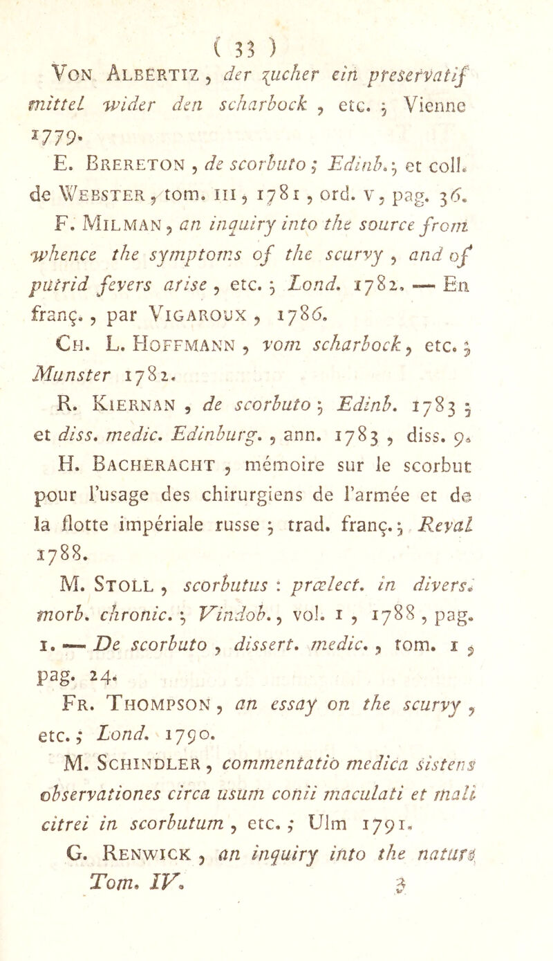 Von Albertîz , der jucher cin préservatif mîtîei wider den scharbock ^ etc. , Vienne ^-779^ E. Brereton 5 de scorhiito ; Edinhr^ et colL de Yv^eester5 tom. iii, 1781 , ord. v, pag. 36. F. Milman^ an inquiry into îke source front 'Whence the symptoms of thc scarvy , and of putrid fevers arise , etc. 3 Lond, 1782. En franç., par Vigaroux ^ 1786. Ch. L. Hoffmann 5 vont scharbock^ etc. ^ Munster 1782. R. Kiernan 5 de scorhuto\ Edinh, 1783 5 et diss, medic, Edinburg, , ann. 1783 , diss. 9^ H. Bacheracht 5 mémoire sur le scorbut pour l’usage des chirurgiens de l’armée et de ia flotte impériale russe 3 trad. franc., Reval 1788. M. Stoll 5 scorhutus : prœlect, in divers^ tnorh, chronic, Vindoh,^ vol. i , 1788 , pag. I. —- De scorhuto y dissert, medic, , fom, i ^ pag. 24. Fr. Thompson, an essay on the scarvy y etc. 5 Lond, 1790. M. ScHiNDLER , commentatib medica sistens ohservaîiones circa usum conii rnaculati et mall citrei in scorbutum y etc.,* Ulm 1791. G. Renwick y an inquiry itito the natur$^ Tom» ÎV^ ^
