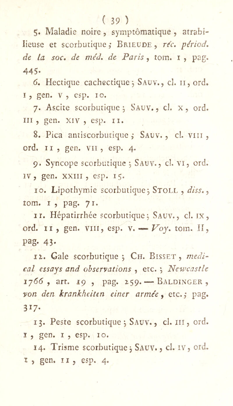 5* Maladie noire ^ symptomatique 5 atrabi- lieuse et scorbutique, Brieüde , réc. péricd, de la soc, de méd, de Paris, tom. i , pag. 445- 6. Hectique cachectique 3 Sauv. , cl. ii, ord* I , gen. V 5 esp. 10. 7. Ascite scorbutique 3 Sauv. 5 cl. x, ord. III 5 gen. XIV 5 esp. 11. 8. Pica anîiscorbutique ,* Sauv. , cl. viii 5 ord. 11 5 gen. vu , esp. 4. 9. Syncope scorbutique 3 Sauv., cl. vi, ord. IV, gen. XXIII 5 esp. 15. 10. Lipothymie scorbutique 3 Stoll , diss,^ îom. î 5 pag. 71. ir. Hépatirrhée scorbutique3 Sauv., cl. ix, ord. Il , gen. viii, esp. v. ~ Voy, tom. Il, pag. 43. 11. Gale scorbutique 3 Ch. Bisset , medi- cal essays and observations , etc. 3 Newcastle Jj66 J art. 19 , pag. 259. ~ Baldinger , von den krankheiten einer armée, etc. ,* pag. 317- 13. Peste scorbutique 3 Sauv. , cl. iiî, ord. ï , gen. I , esp. 10, 14. Trisme scorbutique 3 Sauv. , cl. iv , ord. I , gen. Il, esp. 4,