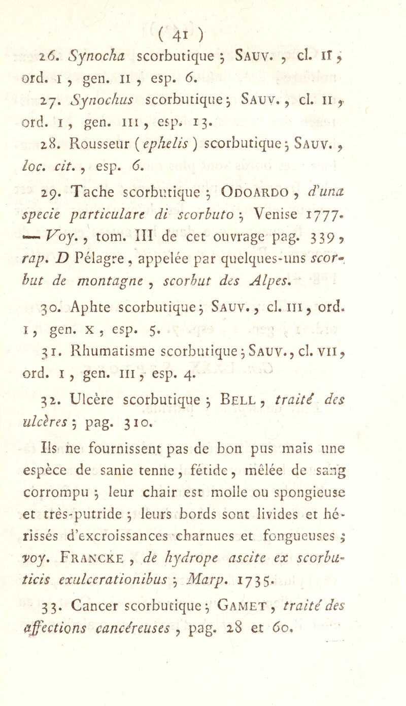 2 6. Synocha scorbutique , Sauv. 5 ci. IT y ord. I 5 gen. ii , esp. 6. 27. Synochus scorbutique j Sauy. 5 cl. ii ord. I, gen. iii , esp, 13. 28. Rousseur {ephelis) scorbutique^ Sauv. y loc, cit. y esp. 6. 29. Tache scorbutique y Odoardo , d'una specie particulare dl scorhuto y Venise 1777* ^Voy,y tom. lîî de cet ouvrage pag. 339? rap, D Pélagre ^ appelée par quelques-uns 5’cor- but de montagne , scorbut des Alpes, 30. Aphte scorbutique, Sauv., cl, iîi , ord, î 5 gen. X 5 esp. 5. 31. Rhumatisme scorbutique ^ Sauv. , cl. vii^ ord. î 5 gen. in, esp. 4. 32. Ulcère scorbutique 3 Bell, traité des ulclres'‘y pag. 310. Ils ne fournissent pas de bon pus mais une espèce de sanie tenue, fétide, mêlée de sang corrompu y leur chair est molle ou spongieuse et très-putride y leurs bords sont livides et hé* rissés d’excroissances charnues et fongueuses^ voy, Francke , de hydrope ascite ex scorha- ticis exiilcerationihus y Marp, 1735. 33. Cancer scorbutique;, Gamet , traité des affections cancéreuses , pag. 28 et 60,