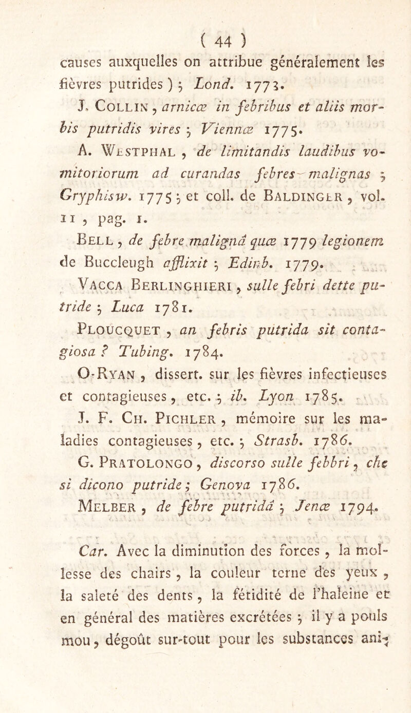 causes auxquelles on attribue généralement les fièvres putrides ) ^ Lond, 177^. J» Collin , arnicœ in febrilms et aliis mot- his putridis vires j Viennœ 1775» A. WiiSTPHAL , de limitandis laudihus vo^ initoriorum ad curandas fehres- malignas j Gryphisw, 1775 5 et colL de Baldinglr 5 voL 11 5 pag. I. Bell 5 de febre malignâ qaæ 1779 legionem de Buccleugh affliocit ^ Edinb, 1779. , .. Vacca Berlinghieri j dette pu- tride ^ Luc a 1781. Ploucquet 5 an febris putrida sit conta- giosa ? Tuhing» 1784. O'Ryan 3 disserr. sur les fièvres infectieuses et contagieuses 5 etc. ^ ib, Lyon 1785. . J. F, Ch. Pichler , mémoire sur les ma- ladies contagieuses 3 etc. 3 Strasb. 1786. G. Pratolongo 3 discorso sulle febbri 3 che si dicono putride; Genova 178(5. Melber 3 de febre putrida 3 Jenæ 1794. J' i Car, Avec la diminution des forces 3 la mol- lesse des chairs 3 la couleur terne des yeux 3 la saleté des dents 3 la fétidité de Fhaleine et en général des matières excrétées ^ il y a pouls mou 3 dégoût sur-tout pour les substances ani^