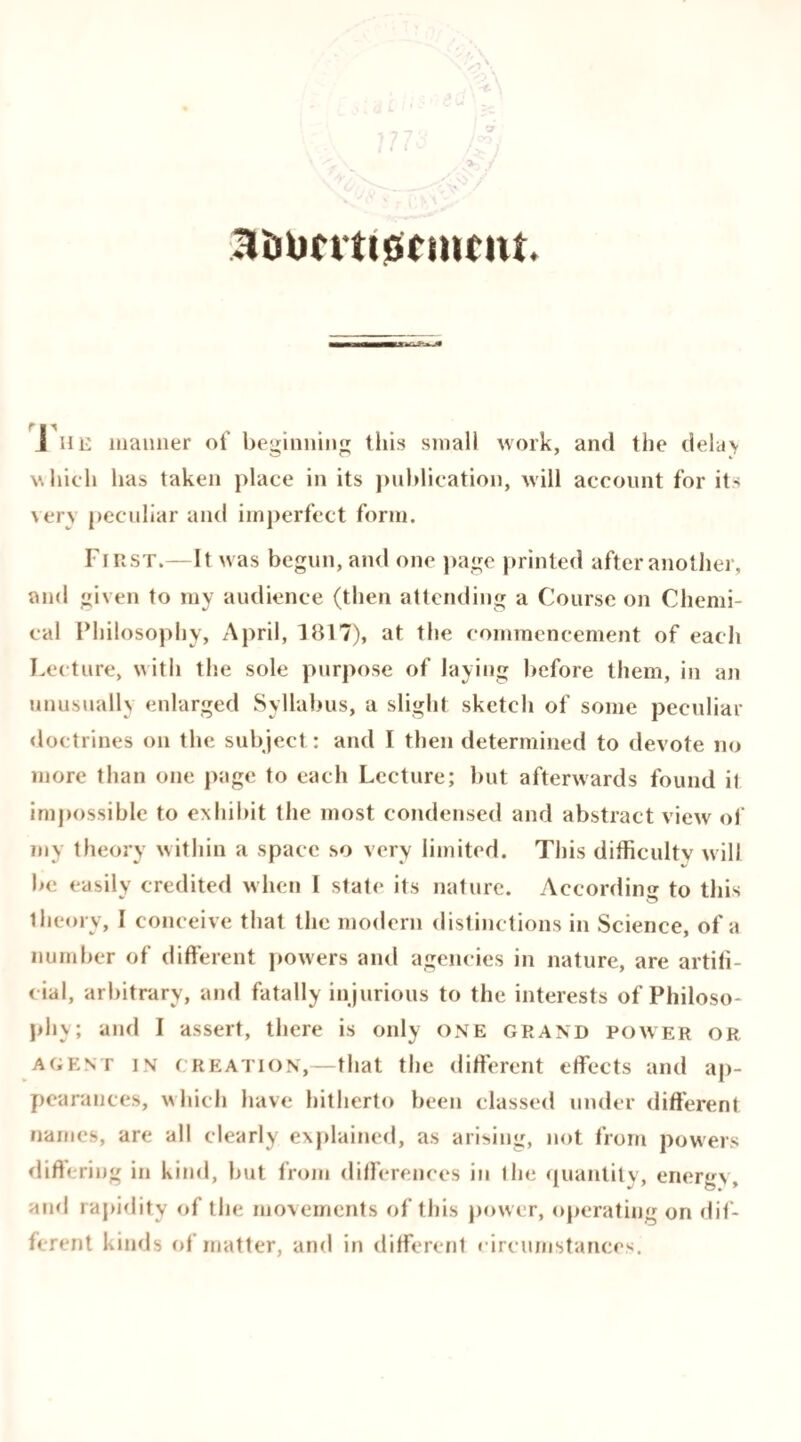 .Voumitinnnu. I he manner of beginning this small work, and the delay which lias taken place in its publication, will account for its very peculiar and imperfect form. First.—It was begun, and one page printed after another, and given to my audience (then attending a Course on Chemi¬ cal Philosophy, April, 1817), at the commencement of each Lecture, with the sole purpose of laying before them, in an unusually enlarged Syllabus, a slight sketch of some peculiar doctrines on the subject : and I then determined to devote no more than one page to each Lecture; but afterwards found it impossible to exhibit the most condensed and abstract view of my theory within a space so very limited. This difficulty will be easily credited when I state its nature. According to this theory, I conceive that the modern distinctions in Science, of a number of different powers and agencies in nature, are artifi¬ cial, arbitrary, and fatally injurious to the interests of Philoso¬ phy; and I assert, there is only one grand power or agent in creation,—that the different effects and ap¬ pearances, which have hitherto been classed under different names, are all clearly explained, as arising, not from powers differing in kind, but from differences in the quantity, energy and rapidity of the movements of this power, operating on dif¬ ferent kinds of matter, and in different rircumstances.