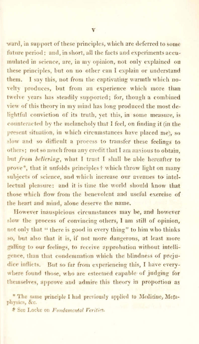 ward, in support of these principles, which are deferred to some future period: and, in short, all the facts and experiments accu¬ mulated in science, are, in my opinion, not only explained on these principles, but on no other can I explain or understand them. I say this, not from tlie captivating warmth which no¬ velty produces, but from an experience which more than twelve years has steadily supported; for, though a combined view of this theory in my mind has long produced the most de¬ lightful conviction of its truth, yet this, in some measure, is counteracted bv the melancholy that I feel, on finding it (in the present situation, in which circumstances have placed me), so slow and so difficult a process to transfer these feelings to others; not so much from any credit that I am anxious to obtain, hut from bettering, what I trust I shall he able hereafter to prove*, that it unfolds principlesf which throw light on many subjects of science, and which increase our avenues to intel¬ lectual pleasure: and it is time the world should know that those which flow from the benevolent and useful exercise of the heart and mind, alone deserve the name. However inauspicious circumstances may be, and however slow the process of convincing others, I am still of opinion, not only that “ there is good in every tiling to him who thinks so, hut also that it is, if not more dangerous, at least more galling to our feelings, to receive approbation without intelli¬ gence, than that condemnation which the blindness of preju¬ dice inflicts. Rut so far from experiencing this, I have every¬ where found those, who are esteemed capable of judging for themselves, approve and admire this theory in proportion as * The same principle I had previously applied to Medicine, Meta¬ physics, &c. $ Sec Locke on Fundamental Veriti