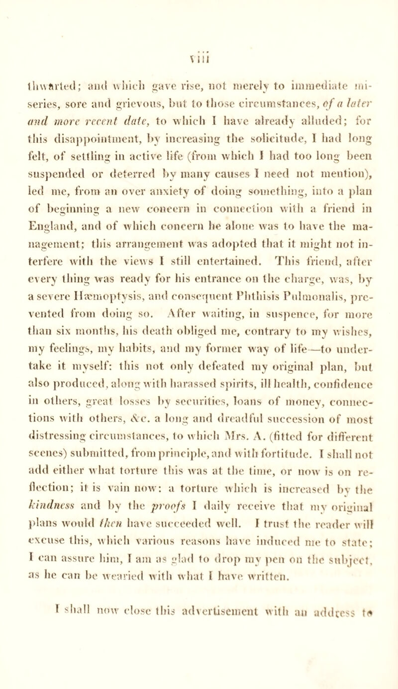 thwarted; and which gave rise, not merely to immediate mi¬ series, sore and grievous, but to those circumstances, of a later and more recent date, to which I have already alluded; for this disappointment, by increasing the solicitude, 1 had long felt, of settling in active life (from which I had too long been suspended or deterred by many causes I need not mention), led me, from an over anxiety of doing something, into a plan of beginning a new concern in connection with a friend in England, and of which concern he alone was to have the ma¬ nagement; this arrangement was adopted that it might not in¬ terfere with the views I still entertained. This friend, after every thing was ready for his entrance on the charge, was, by a severe Haemoptysis, and consequent Phthisis Pulmonalis, pre¬ vented from doing so. After waiting, in suspence, for more than six months, his death obliged me, contrary to my wishes, my feelings, my habits, and my former way of life—to under¬ take it myself: this not only defeated my original plan, but also produced, along w ith harassed spirits, ill health, confidence in others, great losses by securities, loans of money, connec¬ tions with others, Arc. a long and dreadful succession of most distressing circumstances, to w hich Mrs. A. (fitted for different scenes) submitted, from principle, and w ith fortitude. I shall not add either w hat torture this was at the time, or now' is on re¬ fection; it is vain now: a torture which is increased bv the kindness and by the proofs I daily receive that my original plans would then have succeeded well. I trust the reader w ill excuse this, which various reasons have induced me to state; I can assure him, 1 am as glad to drop my pen on the subject, as he can be wearied with w hat I have written. I shall now close this advertisement with an address t*