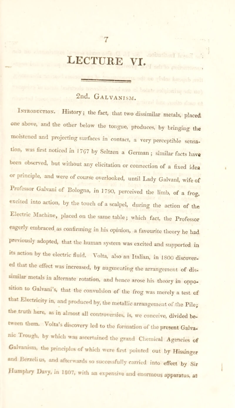 LECTURE VI. 2nd. Galvanism. Introduction*. History; the fact, that two dissimilar metals, placed one above, and the other below the tongue, produces, by bringing the moistened and projecting surfaces in contact, a very perceptible sensa¬ tion, was first noticed in 17(57 by Seltzen a German ; similar facts have been observed, but without any elicitation or connection of a fixed idea or principle, and were of course overlooked, until Lady Galvani, wife of Professor Galvani of Bologna, in 1790, perceived the limb, of a frog, excited into action, by the touch of a scalpel, during the action of the Electric Machine, placed on the same table; which fact, the Professor eagerly embraced as confirming in his opinion, a favourite theory he had previous!} adopted, that the human system was excited and supported in i s action by the electric fluid. Volta, also an Italian, in 1800 discover¬ ed that the effect was increased, by augmenting the arrangement of dis- snnilar metals in alternate rotation, and hence arose his theory in oppo¬ sition to Galvani’s, that the convulsion of the frog was merely a test of that Electricity in, and produced by, the metallic arrangement of the Pile; trUth }wrC’ as 10 a,most all controversies, is, we conceive, divided be- f'n lhem- VoIta’s d^covery led to the formation of the present Galva¬ nic Trough, by which was ascertained the grand Chemical Agencies of Galvanism, the principle* of which were first pointed out by Kissinger and Berzelius, and afterwards so successfully carried into effect by Sir Humphry Davy, in 1807, with an expensive and enormous apparatus, at