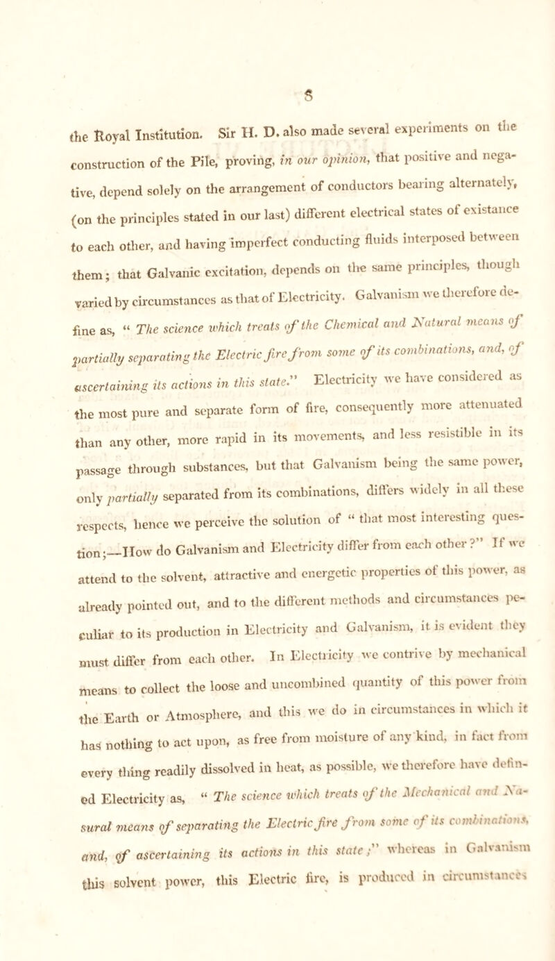 the Royal Institution. Sir H. D. also made several experiments on the construction of the Pile, proving, in our opinion, that positive and nega¬ tive, depend solely on the arrangement of conductors bearing alternately, (on the principles stated in our last) different electrical states of existence to each other, and having imperfect conducting fluids interposed between them; that Galvanic excitation, depends on the same principles, though varied by circumstances as that of Electricity. Galvanism we therefore de¬ fine as, “ The science which treats of the Chemical and Natural means of partially separating the Electric fire from some of its combinations, and, of ascertaining Us actions in this slate Electricity we have considered as the most pure and separate form of fire, consequently more attenuated than any other, more rapid in its movements, and less resistible in its passage through substances, but that Galvanism being the same power, only partially separated from its combinations, differs widely in all these respects, hence we perceive the solution of “ that most interesting ques¬ tion;—How do Galvanism and Electricity differ from each other ?” If we attend to the solvent, attractive and energetic properties of this power, as already pointed out, and to the different methods and circumstances pe¬ culiar to its production in Electricity and Galvanism, it is evident they must differ from each other. In Electricity we contrive by mechanical means to collect the loose and uncombined quantity of this power from the Earth or Atmosphere, and this we do in circumstances in which it has nothing to act upon, as free from moisture of any kind, in fact from every thing readily dissolved in heat, as possible, we therefore have defin¬ ed Electricity as, “ The science which treats of the Mechanical ami Au¬ rora* means of separating the Electric,f re from some of its combinations, and, <f ascertaining its actions in this state; whereas in Galvanism this solvent power, this Electric lire, is produced in circumstances