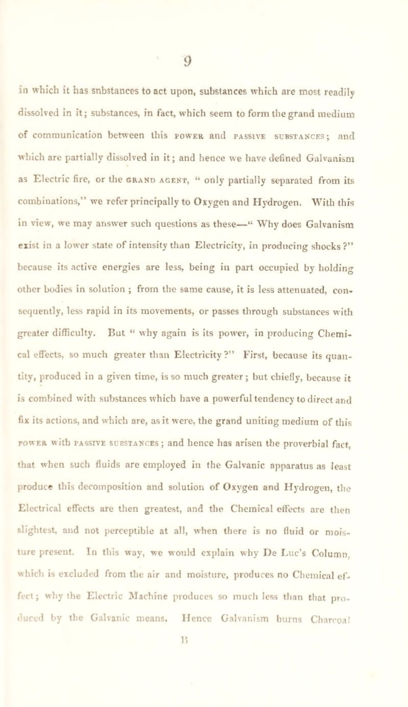 in which it has substances to act upon, substances which are most readily dissolved in it; substances, in fact, which seem to form the grand medium of communication between this power and passive substances; and which are partially dissolved in it; and hence we have defined Galvanism as Electric fire, or the grand agent, “ only partially separated from its combinations,” we refer principally to Oxygen and Hydrogen. With this in view, we may answer such questions as these—“ Why does Galvanism exist in a lower state of intensity than Electricity, in producing shocks?” because its active energies are less, being in part occupied by holding other bodies in solution ; from the same cause, it is less attenuated, con¬ sequently, less rapid in its movements, or passes through substances with greater difficulty. But “ why again is its power, in producing Chemi¬ cal effects, so much greater than Electricity ?” First, because its quan¬ tity, produced in a given time, is so much greater; but chiefly, because it is combined with substances which have a powerful tendency to direct and fix its actions, and which are, as it were, the grand uniting medium of this power with PAssrvE substances; and hence has arisen the proverbial fact, that when such fluids are employed in the Galvanic apparatus as least produce this decomposition and solution of Oxygen and Hydrogen, the Electrical effects are then greatest, and the Chemical effects are then slightest, and not perceptible at all, when there is no fluid or mois¬ ture present. In this way, we would explain why De Luc’s Column which is excluded from the air and moisture, produces no Chemical ef¬ fect; why the Electric Machine produces so much less than that pro¬ duced by the Galvanic means. Hence Galvanism burns Charcoal 15