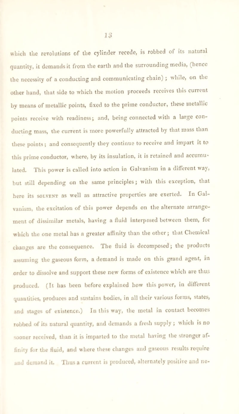 which the revolutions of the cylinder recede, is robbed of its natural quantity, it demands it from the earth and the surrounding media, (hence the necessity of a conducting and communicating chain) ; while, on the other hand, that side to which the motion proceeds receives this current by means of metallic points, fixed to the prime conductor, these metallic points receive with readiness; and, being connected with a large con¬ ducting mass, the current is more powerfully attracted by that mass than these points; and consequently they continue to receive and impart it to this prime conductor, where, by its insulation, it is retained and accumu¬ lated. This power is called into action in Galvanism in a different way, but still depending on the same principles; with this exception, that here its solvent as well as attractive properties are exerted. In Gal¬ vanism, the excitation of this pow-er depends on the alternate arrange¬ ment of dissimilar metals, having a fluid interposed between them, for which the one metal has a greater affinity than the other; that Chemical changes are the consequence. The fluid is decomposed; the products assuming the gaseous form, a demand is made on this grand agent, in order to dissolve and support these new forms of existence which are thus produced. (It has been before explained how this power, in different quantities, produces and sustains bodies, in all their various forms, states, and stages of existence.) In this way, the metal in contact becomes robbed of its natural quantity, and demands a fresh supply ; which is no sooner received, than it is imparted to the metal having the stronger af¬ finity for the fluid, and where these changes and gaseous results require and demand it. Thus a current is produced, alternately positive and ne-