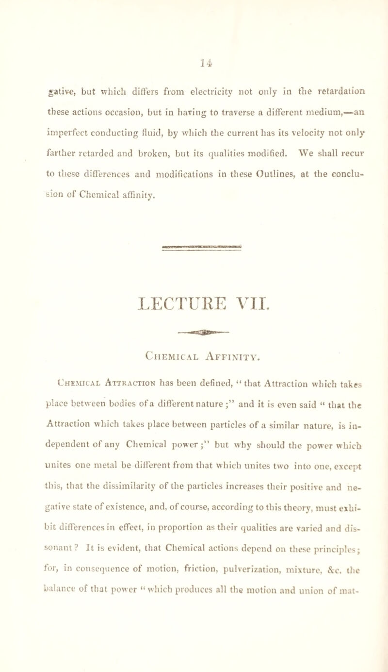 gative, but which differs from electricity not only in the retardation these actions occasion, but in having to traverse a different medium,—an imperfect conducting fluid, by which the current has its velocity not only farther retarded and broken, but its qualities modified. We shall recur to these differences and modifications in these Outlines, at the conclu¬ sion of Chemical affinity. LECTURE VII. Chemical Affinity. Chemical Attraction has been defined, “ that Attraction which takes place between bodies of a different nature;” and it is even said “ that the Attraction which takes place between particles of a similar nature, is in¬ dependent of any Chemical power;” but why should the power which unites one metal be different from that which unites two into one, except this, that the dissimilarity of the particles increases their positive and ne¬ gative state of existence, and, of course, according to this theory, must exhi¬ bit differences in effect, in proportion as their qualities are varied and dis¬ sonant ? Jt is evident, that Chemical actions depend on these principles; for, in consequence of motion, friction, pulverization, mixture, &c. the balance of that power “which produces all the motion and union of mat-