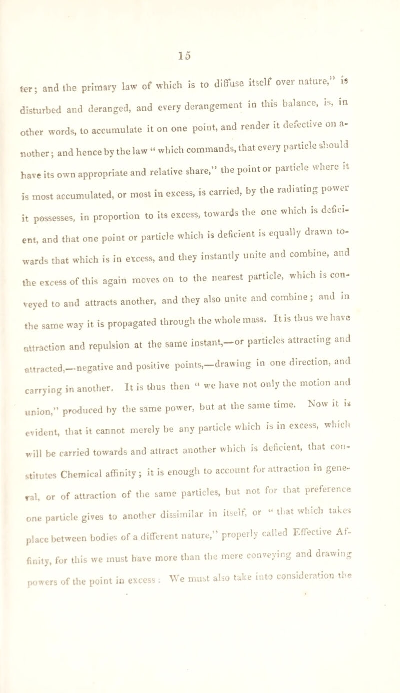 ter; and the primary law of which is to diffuse itself over nature,” U disturbed and deranged, and every derangement in this balance, is, in other words, to accumulate it on one point, and render it defective on a- nother; and hence by the law “ which commands, that every particle should have its own appropriate and relative share,” the point or pait.de v'1)0r- it is most accumulated, or most in excess, is carried, by the radiating power it possesses, in proportion to its excess, towards the one which is defici¬ ent, and that one point or particle which is deficient is equally drawn to¬ wards that which is in excess, and they instantly unite and combine, and the excess of this again moves on to the nearest particle, which is con¬ veyed to and attracts another, and they also unite and combine; and in the same way it is propagated through the whole mass. It is thus we have attraction and repulsion at the same instant,—or particles attracting and attracted,—negative and positive points,-drawing in one direction, and carrying in another. It is thus then “ we have not only the motion and union,” produced by the same power, but at the same time. Now it » evident, that it cannot merely be any particle which is in excess, which will be carried towards and attract another which is deficient, that con¬ stitutes Chemical affinity; it is enough to account for attraction in gene¬ ral, or of attraction of the same particles, but not for that preference one particle gives to another dissimilar in itself, or “ that which takes place between bodies of a different nature,” properly called Effective Af¬ finity, for this we must have more than the mere conveying and drawing powers of the point in excess : We must also take into consideration the