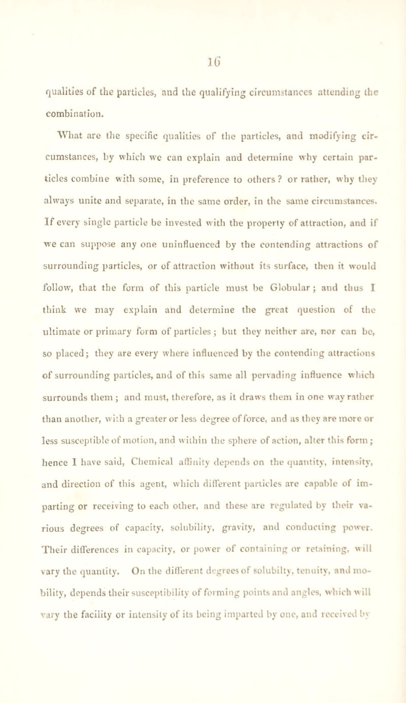 qualities of the particles, and the qualifying circumstances attending the combination. What are the specific qualities of the particles, and modifying cir¬ cumstances, by which we can explain and determine why certain par¬ ticles combine with some, in preference to others? or rather, why they always unite and separate, in the same order, in the same circumstances. If every single particle be invested with the property of attraction, and if we can suppose any one uninfluenced by the contending attractions of surrounding particles, or of attraction without its surface, then it would follow', that the form of this particle must be Globular ; and thus I think we may explain and determine the great question of the ultimate or primary form of particles ; but they neither are, nor can be, so placed ; they are every where influenced by the contending attractions of surrounding particles, and of this same all pervading influence which surrounds them; and must, therefore, as it draws them in one w ay rather than another, with a greater or less degree of force, and as they are more or less susceptible of motion, and within the sphere of action, alter this form; hence I have said, Chemical affinity depends on the quantity, intensity, and direction of this agent, which different particles are capable of im¬ parting or receiving to each other, and these are regulated by their va¬ rious degrees of capacity, solubility, gravity, and conducting power. Their differences in capacity, or power of containing or retaining, w ill vary the quantity. On the different degrees of solubiltv, tenuity, and mo¬ bility, depends their susceptibility of forming points and angles, which w ill vary the facility or intensity of its being imparted by one, and received by