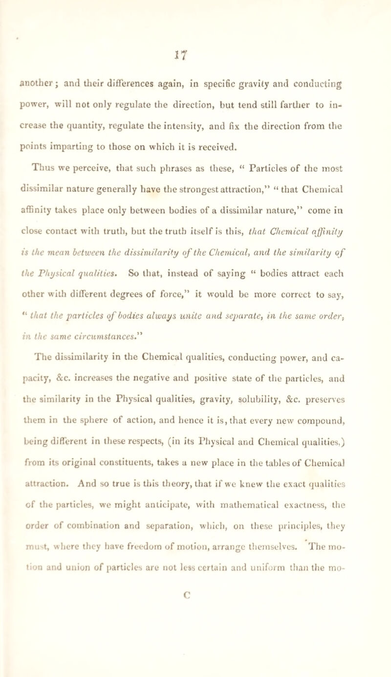 IT another; and their differences again, in specific gravity and conducting power, will not only regulate the direction, but tend still farther to in¬ crease the quantity, regulate the intensity, and fix the direction from the points imparting to those on which it is received. Thus we perceive, that such phrases as these, “ Particles of the most dissimilar nature generally have the strongest attraction,” “ that Chemical affinity takes place only between bodies of a dissimilar nature,” come in close contact with truth, but the truth itself is this, that Chemical a ffinity/ is the mean between the dissimilarity of the Chemical, and the similarity of the Physical qualities. So that, instead of saying “ bodies attract each other with different degrees of force,” it would be more correct to say, “ that the particles of bodies always unite and separate, in the same order, in the same circumstances.” The dissimilarity in the Chemical qualities, conducting power, and ca¬ pacity, &c. increases the negative and positive state of the particles, and the similarity in the Physical qualities, gravity, solubility, &c. preserves them in the sphere of action, and hence it is, that every new compound, being different in these respects, (in its Physical and Chemical qualities,) from its original constituents, takes a new place in the tables of Chemical attraction. And so true is this theory, that if we knew the exact qualities of the particles, we might anticipate, with mathematical exactness, the order of combination and separation, which, on these principles, they must, where they have freedom of motion, arrange themselves. The mo¬ tion and union of particles are not less certain and uniform than the mo- C
