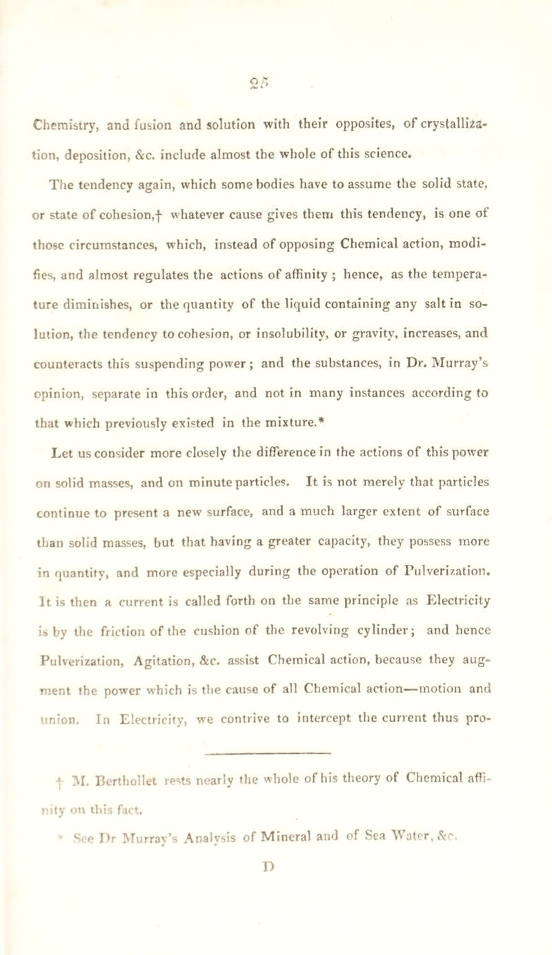 2S Chemistry, and fusion and solution with their opposites, of crystalliza¬ tion, deposition, &c. include almost the whole of this science. The tendency again, which some bodies have to assume the solid state, or state of cohesion,f whatever cause gives them this tendency, is one of those circumstances, which, instead of opposing Chemical action, modi¬ fies, and almost regulates the actions of affinity ; hence, as the tempera¬ ture diminishes, or the quantity of the liquid containing any salt in so¬ lution, the tendency to cohesion, or insolubility, or gravity, increases, and counteracts this suspending power; and the substances, in Dr. Murray’s opinion, separate in this order, and not in many instances according to that which previously existed in the mixture.* Let us consider more closely the difference in the actions of this power on solid masses, and on minute particles. It is not merely that particles continue to present a new surface, and a much larger extent of surface than solid masses, but that having a greater capacity, they possess more in quantity, and more especially during the operation of Pulverization. It is then a current is called forth on the same principle as Electricity is by the friction of the cushion of the revolving cylinder; and hence Pulverization, Agitation, &c. assist Chemical action, because they aug¬ ment the power which is the cause of all Chemical action—motion and union. In Electricity, we contrive to intercept the current thus pro- 4 M. Bcrthollet rests nearly the whole of his theory of Chemical affi¬ nity on this fact. See Dr Murray’s Analysis of Mineral and of Sea Water, &r. * • D