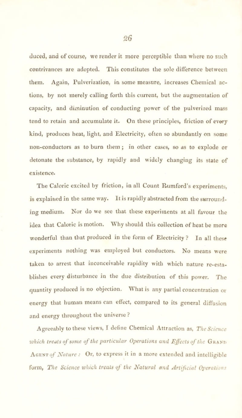 duced, and of course, we render it more perceptible than where no such contrivances are adopted. This constitutes the sole difference between them. Again, Pulverization, in some measure, increases Chemical ac¬ tions, by not merely calling forth this current, but the augmentation of capacity, and diminution of conducting power of the pulverized mass tend to retain and accumulate it. On these principles, friction of every kind, produces heat, light, and Electricity, often so abundantly on some non-conductors as to burn them ; in other cases, so as to explode or detonate the substance, by rapidly and widely changing its state of existence. The Caloric excited by friction, in all Count Itumford’s experiments, is explained in the same way. It is rapidly abstracted from the surround¬ ing medium. Nor do we see that these experiments at all favour the idea that Caloric is motion. Why should this collection of heat be more wonderful than that produced in the form of Electricity ? In all these experiments nothing was employed but conductors. No means were taken to arrest that inconceivable rapidity with which nature re-esta¬ blishes every disturbance in the due distribution of this power. The quantity produced is no objection. What is any partial concentration or energy that human means can effect, compared to its general diffusion and energy throughout the universe ? Agreeably to these views, I define Chemical Attraction as, The Science which treats of some of the particular Operations and Effects of the Grant. Agent of Nature : Or, to express it in a more extended and intelligible form, The Science ivhich treats of the Natural and Artificial Operations