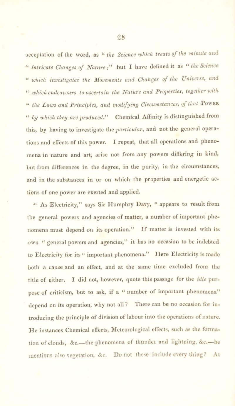 acceptation of the word, as “ the Science which treats of the minute and “ intricate Changes of Nature; but I have defined it as “ the Science “ tuhich investigates the Movements and Changes of the V inverse, and “ which endeavours to ascertain the Nature and Properties, together with “ the Laws and Principles, and modifying Circumstances, of that Power “ by which they are produced. Chemical Affinity is distinguished from this, by having to investigate the particular, and not the general opera¬ tions and effects of this power. I repeat, that all operations and pheno¬ mena in nature and art, arise not from any powers differing in kind, but from differences in the degree, in the purity, in the circumstances, and in the substances in or on which the properties and energetic ac¬ tions of one power are exerted and applied. “ As Electricity,” says Sir Humphry Davy, “ appears to result from the general powers and agencies of matter, a number of important phe¬ nomena must depend on its operation.” If matter is invested with its own “ general powers and agencies,” it has no occasion to be indebted to Electricity for its “ important phenomena.” Here Electricity is made both a cause and an efTect, and at the same time excluded from the title of either. 1 did not, however, quote this passage for the idle pur¬ pose of criticism, but to ask, if a “ number of important phenomena” depend on its operation, why not all ? There can be no occasion for in¬ troducing the principle of division of labour into the operations of nature. He instances Chemical effects, Meteorological effects, such as the forma¬ tion of clouds, &c.—the phenomena of thundei and lightning, &c—he mentions also vegetation, &c. Do not these include every thing ? At