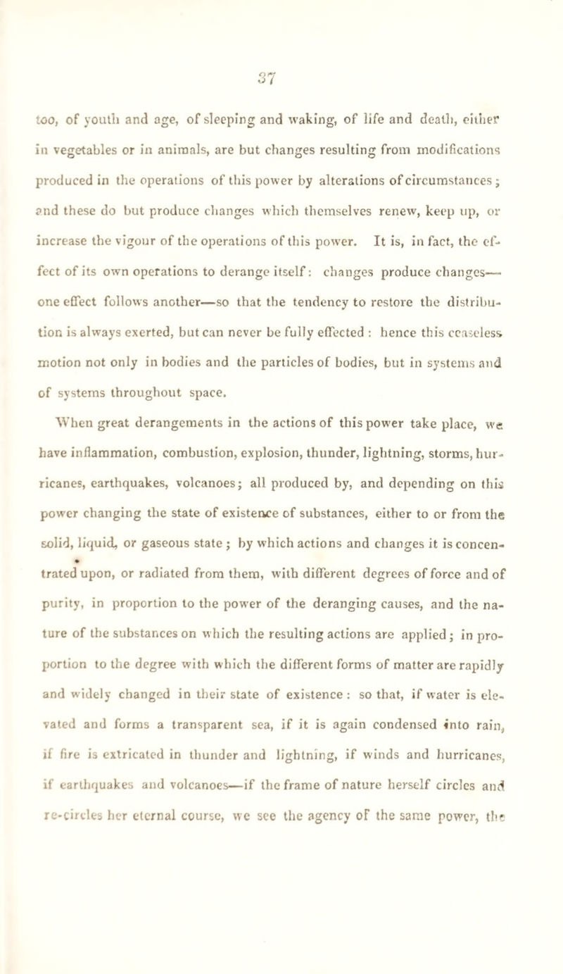 too, of youth and age, of sleeping and waking, of life and death, either in vegetables or in animals, are but changes resulting from modifications produced in the operations of this power by alterations of circumstances; and these do but produce changes which themselves renew, keep up, or increase the vigour of the operations of this power. It is, in fact, the ef¬ fect of its own operations to derange itself: changes produce changes—- one effect follows another—so that the tendency to restore the distribu¬ tion is always exerted, but can never be fully effected : hence this ceaseless motion not only in bodies and the particles of bodies, but in systems and of systems throughout space. When great derangements in the actions of this power take place, we have inflammation, combustion, explosion, thunder, lightning, storms, hur¬ ricanes, earthquakes, volcanoes; all produced by, and depending on this power changing the state of existersce of substances, either to or from the solid, liquid, or gaseous state ; by which actions and changes it isconcen- trated upon, or radiated from them, with different degrees of force and of purity, in proportion to the power of the deranging causes, and the na¬ ture of the substances on which the resulting actions are applied; in pro¬ portion to the degree with which the different forms of matter are rapidly and widely changed in their state of existence: so that, if water is ele¬ vated and forms a transparent sea, if it is again condensed into rain, if fire is extricated in thunder and lightning, if winds and hurricanes, if earthquakes and volcanoes—if the frame of nature herself circles and re-circles her eternal course, we see the agency oF the same power, the