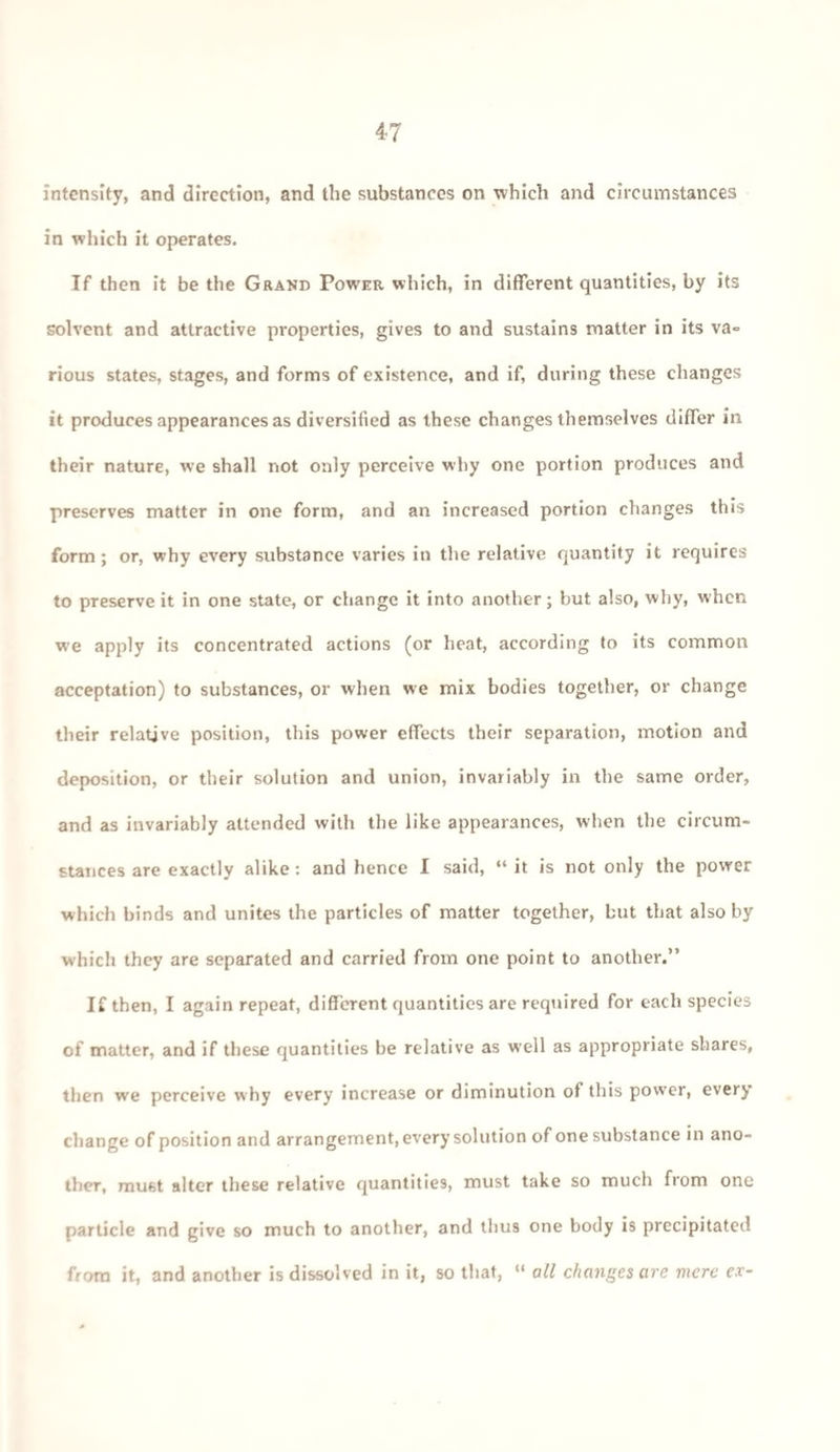 intensity, and direction, and the substances on which and circumstances in which it operates. If then it be the Grand Power which, in different quantities, by its solvent and attractive properties, gives to and sustains matter in its va¬ rious states, stages, and forms of existence, and if, during these changes it produces appearances as diversified as these changes themselves differ in their nature, we shall not only perceive why one portion produces and preserves matter in one form, and an increased portion changes this form; or, why every substance varies in the relative quantity it requires to preserve it in one state, or change it into another; but also, why, when we apply its concentrated actions (or heat, according to its common acceptation) to substances, or when we mix bodies together, or change their relative position, this power effects their separation, motion and deposition, or their solution and union, invariably in the same order, and as invariably attended with the like appearances, when the circum¬ stances are exactly alike: and hence I said, “it is not only the power which binds and unites the particles of matter together, but that also by which they are separated and carried from one point to another.” If then, I again repeat, different quantities are required for each species of matter, and if these quantities be relative as well as appropriate shares, then we perceive why every increase or diminution of this power, every change of position and arrangement, every solution of one substance in ano¬ ther, must alter these relative quantities, must take so much from one particle and give so much to another, and thus one body is precipitated from it, and another is dissolved in it, so that, “ all changes are mere ex-