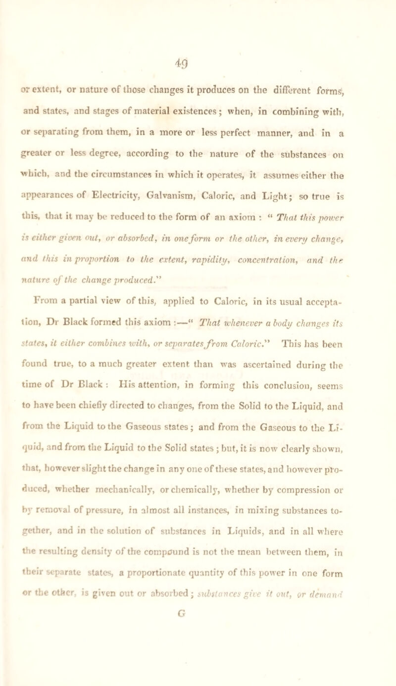 or extent, or nature of those changes it produces on the different forms, and states, and stages of material existences ; when, in combining with, or separating from them, in a more or less perfect manner, and in a greater or less degree, according to the nature of the substances on which, and the circumstances in which it operates, it assumes either the appearances of Electricity, Galvanism, Caloric, and Light; so true is this, that it may be reduced to the form of an axiom : “ That this power is either given out, or absorbed, in one form or the other, in every change, and this in proportion to the extent, rapidity, concentration, and the nature of the change produced. From a partial view of this, applied to Caloric, in its usual accepta¬ tion, Dr Black formed this axiom :—“ That whenever a body changes its states, it either combines ivitli, or separates from Caloric This has been found true, to a much greater extent than was ascertained during the time of Dr Black : His attention, in forming this conclusion, seems to have been chiefly directed to changes, from the Solid to the Liquid, and from the Liquid to the Gaseous states; and from the Gaseous to the Li¬ quid, and from the Liquid to the Solid states ; but, it is now clearly shown, that, however slight the change in any one of these states, and however pro¬ duced, whether mechanically, or chemically, whether by compression or by removal of pressure, in almost all instances, in mixing substances to¬ gether, and in the solution of substances in Liquids, and in all where the resulting density of the compound is not the mean between them, in tbeir separate states, a proportionate quantity of this power in one form or the other, is given out or absorbed; substances give it. out, or demand G