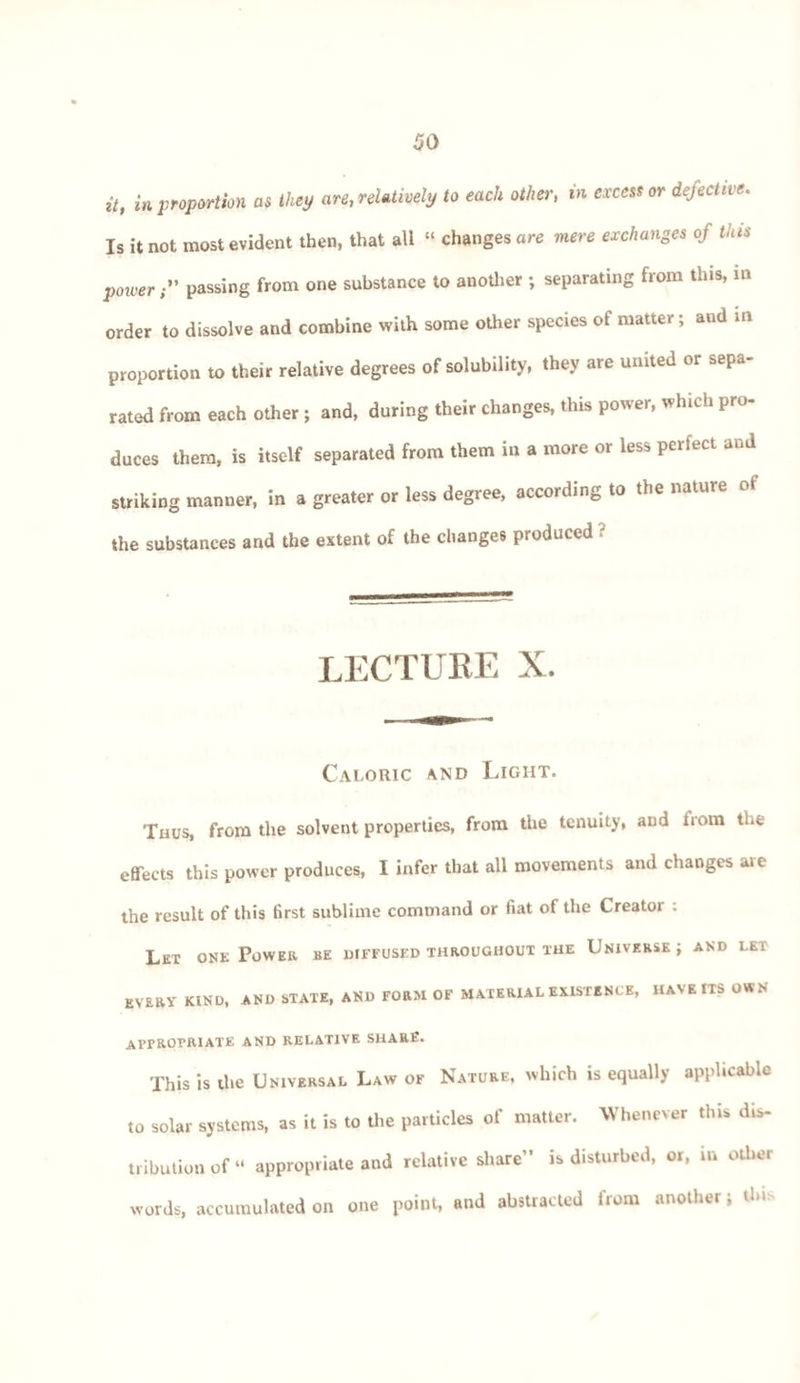 it, in proportion as they are, relatively to each other, in excess or defective. Is it not most evident then, that all “ changes are mere exchanges of this powerpassing from one substance to another ; separating from this, m order to dissolve and combine with some other species of matter; and m proportion to their relative degrees of solubility, they are united or sepa¬ rated from each other ; and, during their changes, this power, which pro¬ duces them, is itself separated from them in a more or less periect and striking manner, in a greater or less degree, according to the nature of the substances and the extent of the changes produced ? LECTURE X. Caloric and Light. Thus, from the solvent properties, from the tenuity, and irom the effects this power produces, I infer that all movements and changes are the result of this first sublime command or fiat of the Creator : Let one Power be diffused throughout the Universe ; and let every kind, and state, and form of material existence, have its own Al’FROTRIATE AND RELATIVE SHARE. This is the Universal Law of Nature, which is equally applicable to solar systems, as it is to the particles of matter. Whenever this dis¬ tribution of “ appropriate and relative share” is disturbed, or, in other words, accumulated on one point, and abstracted from another; this