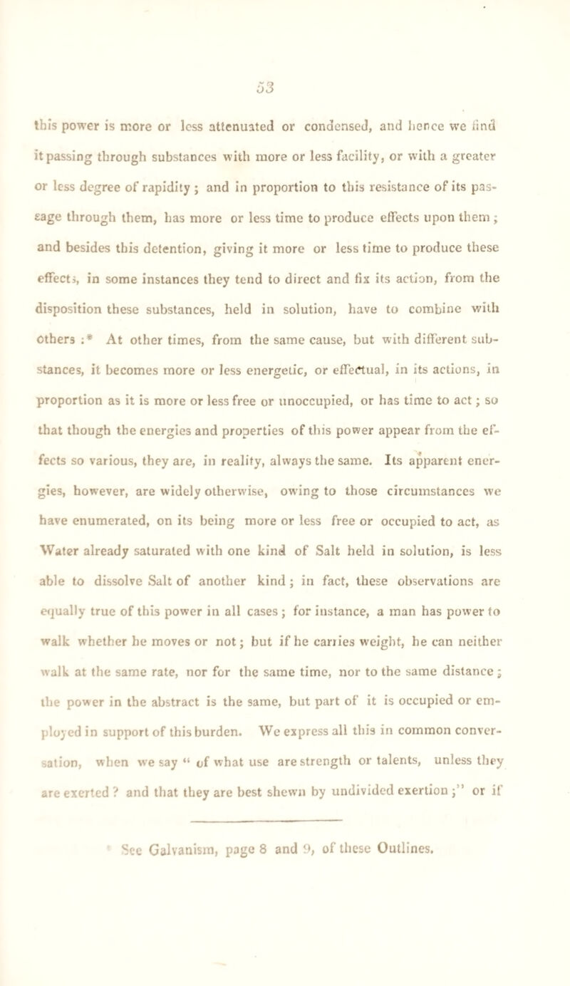 this power is more or loss attenuated or condensed, and hence we find it passing through substances with more or less facility, or with a greater or less degree of rapidity ; and in proportion to this resistance of its pas¬ sage through them, has more or less time to produce effects upon them ; and besides this detention, giving it more or less time to produce these effects, in some instances they tend to direct and fix its action, from the disposition these substances, held in solution, have to combine with Others :* At other times, from the same cause, but with different sub¬ stances, it becomes more or less energetic, or effectual, in its actions, in proportion as it is more or less free or unoccupied, or has time to act; so that though the energies and properties of this power appear from the ef¬ fects so various, they are, in reality, always the same. Its apparent ener¬ gies, however, are widely otherwise, owing to those circumstances we have enumerated, on its being more or less free or occupied to act, as Water already saturated with one kind of Salt held in solution, is less able to dissolve Salt of another kind ; in fact, these observations are equally true of this power in all cases ; for instance, a man has power to walk whether he moves or not; but if he carries weight, he can neither walk at the same rate, nor for the same time, nor to the same distance; the power in the abstract is the same, but part of it is occupied or em¬ ployed in support of this burden. We express all this in common conver¬ sation, when we say “ of what use are strength or talents, unless they are exerted ? and that they are best shewn by undivided exertion j” or it