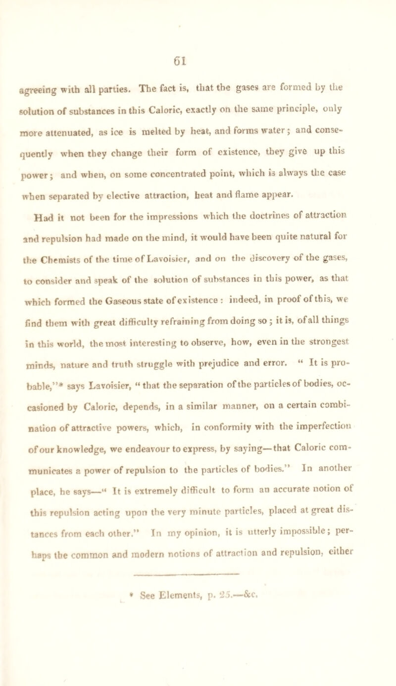 agreeing with all parties. The fact is, that the gases are formed by the solution of substances in this Caloric, exactly on the same principle, only more attenuated, as ice is melted by heat, and forms water; and conse¬ quently when they change their form of existence, they give up this power; and when, on some concentrated point, which is always the case when separated by elective attraction, heat and flame appear. Had it not been for the impressions which the doctrines of attraction and repulsion had made on the mind, it would have been quite natural for the Chemists of the time of Lavoisier, and on the discovery of the gases, to consider and speak ot the solution of substances in this power, as that which formed the Gaseous state of existence : indeed, in proof of this, we find them with great difficulty refraining from doing so ; it is, of all things in this world, the most interesting to observe, how, even in the strongest: minds, nature and truth struggle with prejudice and error. “ It is pro¬ bable,”* says Lavoisier, “that the separation of the particles of bodies, oc¬ casioned by Caloric, depends, in a similar manner, on a certain combi¬ nation of attractive powers, which, in conformity with the imperfection of our knowledge, we endeavour to express, by saying—that Caloric com¬ municates a power of repulsion to the particles of bodies.” In another place, he 6ays—“ It is extremely difficult to form an accurate notion of this repulsion acting upon the very minute particles, placed at great dis¬ tances from each other.” In my opinion, it is utterly impossible; per¬ haps tbe common and modern notions of attraction and repulsion, either * See Elements, p. 25.—&c.