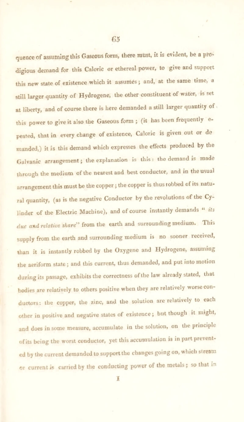 quencc of assuming this Gaseous form, there must, it is evident, be a digious demand for this Caloric or ethereal power, to give and support this new state of existence which it assumes; and, at the same time, a still larger quantity of Hydrogene, the other constituent of water, is set at liberty, and of course there is here demanded a still larger quantity of» this power to give it also the Gaseous form ; (it has been frequently e- peated, that in every change of existence, Caloric is given out or de manded,) it is this demand which expresses the effects produced by the Galvanic arrangement; the explanation is this: the demand is made through the medium of the nearest and best conductor, and in the usual arrangement this must be the copper; the copper is thus robbed of its natu¬ ral quantity, (as is the negative Conductor by the revolutions of the Cy¬ linder of the Electric Machine), and of course instantly demands “ its due and relative share” from the earth and surrounding medium. This supply from the earth and surrounding medium is no sooner received, than it is instantly robbed by the Oxygene and Hydrogene, assuming the aeriform state; and this current, thus demanded, and put into motion during its passage, exhibits the correctness of the law already stated, that bodies are relatively to others positive when they are relatively worse con¬ ductors: the copper, the zinc, and the solution are relatively to each other in positive and negative states of existence; but though it might, and does in some measure, accumulate in the solution, on the principle of its being the worst conductor, yet this accumulation is in part prevent¬ ed by the current demanded to support the changes going on, which stream or current is carried by the conducting power of the metals ; so that in I