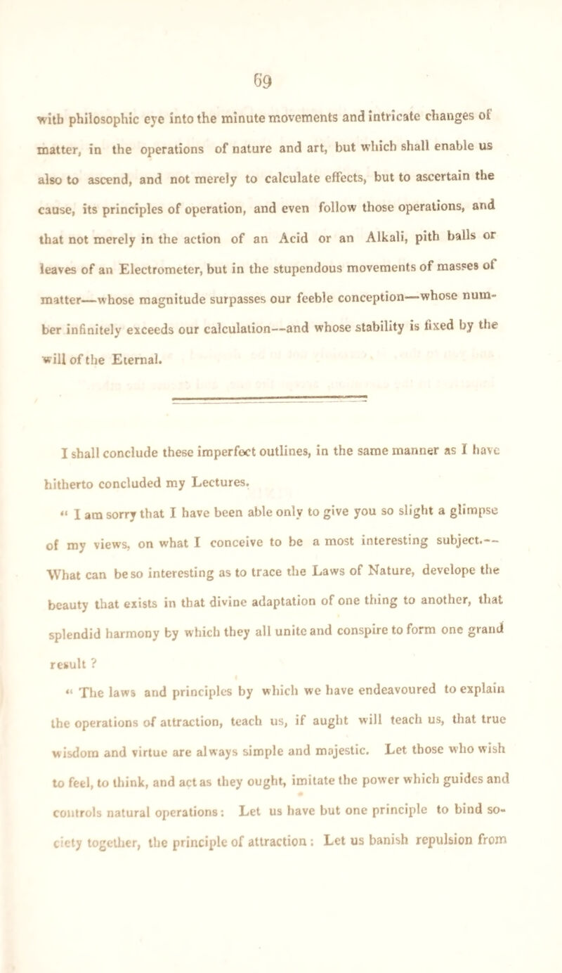 with philosophic eye into the minute movements and intricate changes ol matter, in the operations of nature and art, but which shall enable us also to ascend, and not merely to calculate effects, but to ascertain the cause, its principles of operation, and even follow those operations, and that not merely in the action of an Acid or an Alkali, pith balls or leaves of an Electrometer, but in the stupendous movements of masses ot matter—whose magnitude surpasses our feeble conception—whose num¬ ber infinitely exceeds our calculation—and whose stability is fixed by the will of the Eternal. I shall conclude these imperfect outlines, in the same manner as I have hitherto concluded my Lectures. “ I am sorry that I have been able only to give you so slight a glimpse of my views, on what I conceive to be a most interesting subject.— What can be so interesting as to trace the Laws of Nature, develope the beauty that exists in that divine adaptation of one thing to another, that splendid harmony by which they all unite and conspire to form one grand result ? “ The laws and principles by which we have endeavoured to explain the operations of attraction, teach us, if aught will teach us, that true wisdom and virtue are always simple and majestic. Let those who wish to feel, to think, and act as they ought, imitate the power which guides and controls natural operations: Let us have but one principle to bind so¬ ciety together, the principle of attraction; Let us banish repulsion from