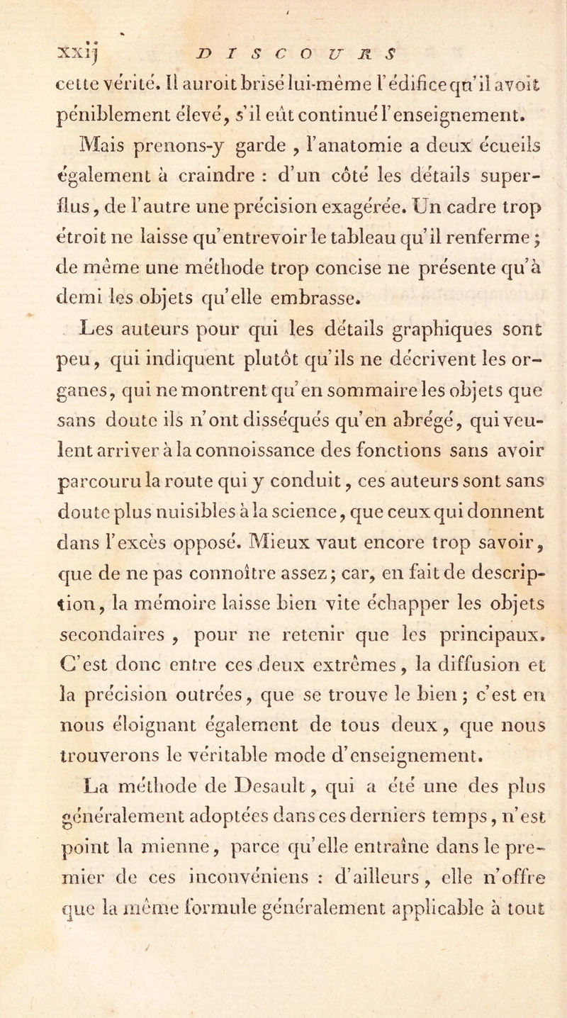 • « XX] ] J? I s C O U Jl s cette vérité, ii auroit brisé lui-méme l’édificeqn’il avoit péniblement élevé, s’il eût continué l’enseignement. Mais prenons-y garde , l’anatomie a deux écueils également à craindre : d’un côté les détails super- flus , de l’autre une précision exagérée. Un cadre trop étroit ne laisse qu’entrevoir le tableau qu’il renferme ; de même une méthode trop concise ne présente qu’à demi les objets quelle embrasse. Les auteurs pour qui les détails graphiques sont peu, qui indiquent plutôt qu’ils ne décrivent les or- ganes, qui ne montrent qu’en sommaire les objets que sans doute ils n’ont disséqués qu’en abrégé, qui veu- lent arriver à la connoissance des fonctions sans avoir parcouru la route qui y conduit, ces auteurs sont sans doute plus nuisibles à la science, que ceux qui donnent dans l’excès opposé. Mieux vaut encore trop savoir, que de ne pas connoître assez; car, en fait de descrip- tion, la mémoire laisse bien vite échapper les objets secondaires , pour ne retenir que les principaux. C’est donc entre ces deux extrêmes, la diffusion et la précision outrées, que se trouve le bien ; c’est en nous éloignant également de tous deux, que nous trouverons le véritable mode d’enseignement. La méthode de Desault, qui a été une des plus généralement adoptées dans ces derniers temps, n’est point la mienne, parce qu’elle entraîne dans le pre- mier de ces inconvéniens : d’ailleurs, elle n’offre que la même formule généralement applicable à tout