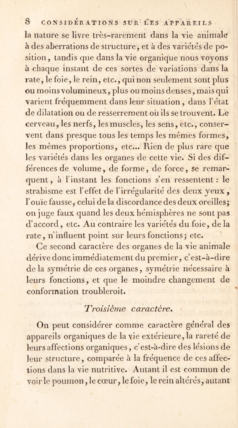 la nature se livre très-rarement dans la vie animale à des aberrations de structure, et à des variétés de po- sition , tandis que dans la vie organique nous voyons à chaque instant de ces sortes de variations dans la rate, le foie, le rein, etc., qui non seulement sont plus ou moins volumineux, plus ou moins denses, mais qui varient fréquemment dans leur situation, dans l’état de dilatation ou de resserrement oii ils se trouvent. Le cerveau, les nerfs, les muscles, les sens, etc., conser- vent dans presque tous les temps les mêmes formes, les mêmes proportions, etc... Puen de plus rare que les variétés dans les organes de cette vie. Si des dif- férences de volume, de forme, de force, se remar- quent, à l’instant les fonctions s’en ressentent: le strabisme est l’effet de l’irrégularité des deux yeux, l’ouïe fausse, celui de la discordance des deux oreilles; on juge faux quand les deux hémisphères ne sont pas d’accord, etc. Au contraire les variétés du foie, de la rate, n’influent point sur leurs fonctions; etc. Ce second caractère des organes de la vie animale dérive donc immédiatement du premier, c’est-à-dire delà symétrie de ces organes, symétrie nécessaire à leurs fonctions, et que le moindre changement de conformation troubleroit. Troisième caractère. On peut considérer comme caractère général des appareils organiques de la vie extérieure, la rareté de leurs affections organiques, c’est-à-dire des lésions de leur structure, comparée à la fréquence de ces affec- tions dans la vie nutritive. Autant il est commun de voir le poumon, le cœur, le foie, le rein altérés, autant