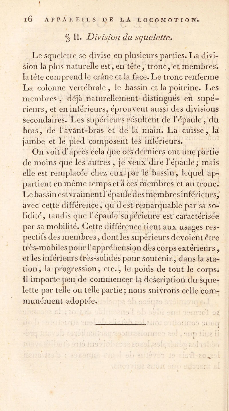 i l6 APPAPtElLS DE LA LOCOMOTIOIV. § IL Division du squelette* Le squelette se divise en plusieurs parties. La divi- sion la plus naturelle est, en tête, tronc, et’membres, la tête comprend le crâne et la face. Le tronc renferme La colonne vertébrale , le bassin et la poitrine. Les membres , déjà naturellement distingués en snpé- rieurs, et en inférieurs, éprouvent aussi des divisions secondaires. Les supérieurs résultent de l’épaule, du bras, de Favànt-bras et de la main. La cuisse, la jambe et le pied composent les inférieurs. On voit d’après cela que ces derniers ont une partie de moins cjue les autres , je veux dire l’épaule ; mais elle est remplacée chez eux* par lé bassin, lequel ap- partient en même temps et a ces membres et au tronc. Le bassin est vraiment l’épaule des membres inférieurs,' avec cette différence, qu’il est remarquable par sa so- lidité, tandis que l’épaule supérieure est caractérisée par sa mobilité. Cette différence tient aux usages res- pectifs des membres, dont les supérieurs dévoient être très-mobiles pour l’appréhension des corps extérieurs , et les inférieurs très-solides pour soutenir, dans la sta- tion, la progression, etc., le poids de tout le corps, il importe peu de commencer la description du sque- lette par telle ou telle partie; nous suivrons celle com- munément adoptée. ’ '