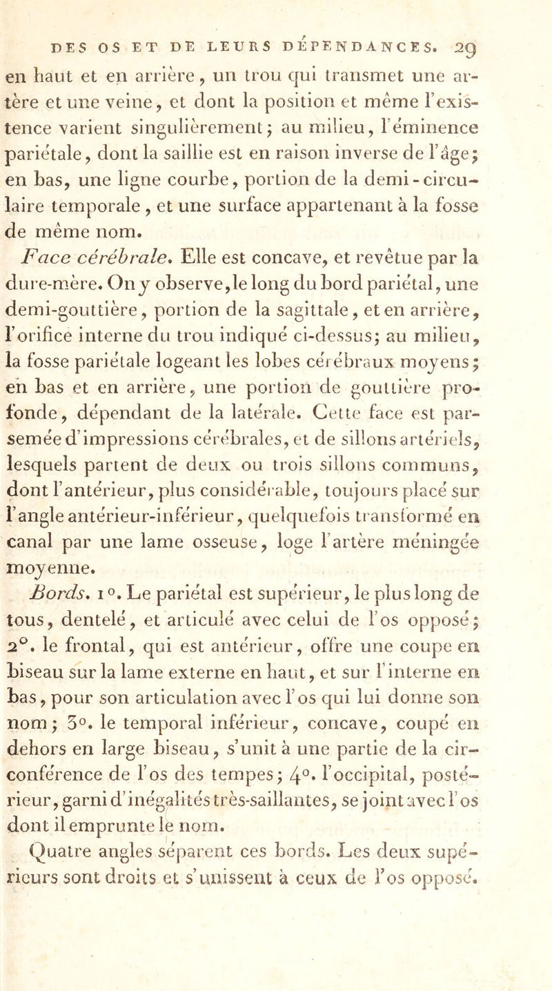 en haut et en arrière, un trou qui transmet une ar- tère et une veine, et dont la position et meme l’exis- tence varient singulièrement; au milieu, rèminence pariétale, dont la saillie est en raison inverse de l’âge; en bas, une ligne courbe, portion de la demi-circu- laire temporale , et une surface appartenant à la fosse de meme nom. Face cérébrale. Elle est concave, et revêtue par la dure-mère. On j observe,le long du bord pariétal, une demi-gouttière, portion de la sagittale, et en arrière, l’orifice interne du trou indiqué ci-dessus; au milieu, la fosse pariétale logeant les lobes cérébraux moyens; eh bas et en arrière, une portion de gouttière pro- fonde, dépendant de la latérale. Cette face est par- semée d’impressions cérébrales, et de sillons artériels, lesquels parient de deux ou trois sillons communs, dont l’antérieur, plus considérable, toujours placé sur l’angle antérieur-inférieur, quelquefois transformé eu canal par une lame osseuse, loge l’artère méningée moyenne. Bords, I O. Le pariétal est supérieur, le plus long de tous, dentelé, et articulé avec celui de fos opposé; 2^, le frontal, qui est antérieur, offre une coupe eu biseau sur la lame externe en haut, et sur l’interne en bas, pour son articulation avec l’os qui lui donne son nom; 5°. le temporal inférieur, concave, coupé en dehors en large biseau, s’unit à une partie de la cir- conférence de l’os des tempes; l’occipital, posté- rieur, garni d’inégalités très-saillantes, se joint avec l’os dont il emprunte le nom. Quatre angles séparent ces bords. Les deux supé- rieurs sont droits et s’unissent à ceux de fos opposé.