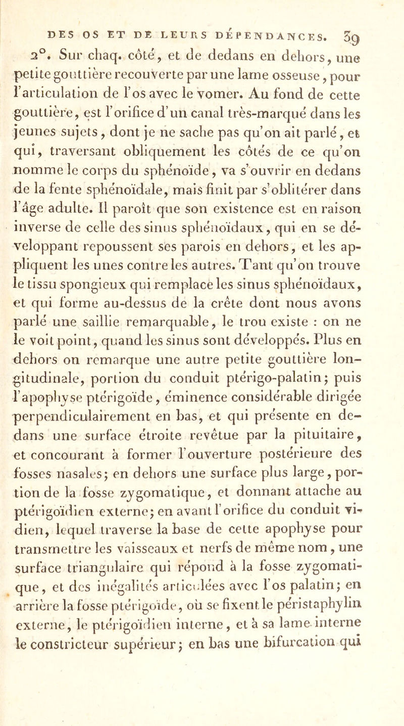 2°. Sur chaq. côte, et de dedans en dehors, une petite gouttière recouverte par une lame osseuse, pour Tarticulalion de l’os avec le vomer. Au fond de cette gouttière, est l’orifice d’un canal très-marque dans les jeunes sujets , dont je ne sache pas qu’on ait parle, efc qui, traversant obliquement les côtes de ce qu’on nomme le corps du sphénoïde, va s’ouvrir en dedans de la fente sphénoïdale, mais finit par s’oblitérer dans l’âge adulte. Il paroît que son existence est en raison inverse de celle des sinus sphénoïdaux, qui en se dé- veloppant repoussent ses parois en dehors, et les ap- pliquent les unes contre les autres. Tant qu’on trouve le tissu spongieux qui remplace les sinus sphénoïdaux, et qui forme au-dessus de la crête dont nous avons parlé une saillie remarquable, le trou existe : on ne le voit point, quand les sinus sont développés. Plus en dehors on remarque une autre petite gouttière lon- gitudinale, portion du conduit ptérigo-palatin^ puis l’apophyse ptérigoïde, éminence considérable diri gée perpendiculairement en bas, et qui présente en de- dans une surface étroite revêtue par la pituitaire, et concourant à former l’ouverture postérieure des fosses nasales; en dehors une surface plus large, por- tion de la fosse zygomatique, et donnant attache au ptérigoïdien externe; en avant l’orifice du conduit vi^ dieu, lequel traverse la base de celte apophyse pour transmettre les vaisseaux et nerfs de même nom, une surface triangulaire qui répond à la fosse zygomati- que, et des inégalités articulées avec l’os palatin; en arrière la fosse ptérigoïde, où se fixent le peristaphylin externe, le ptérigoïdien interne, et à sa lame interne le constricteur supérieur; en bas une bifurcation qui