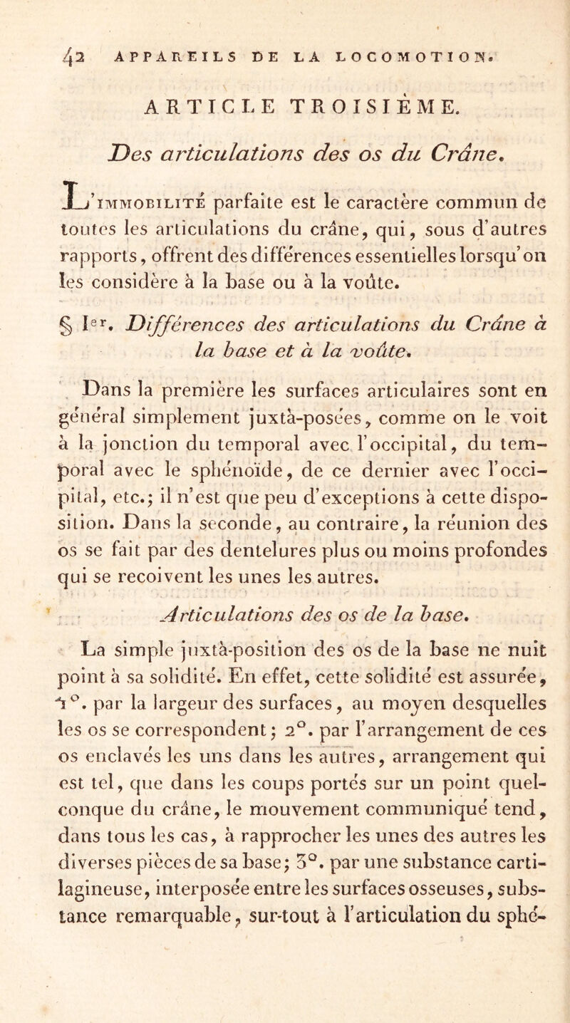 ARTICLE TROISIÈME. Des articulations des os du Crâne, L IMMOBILITE parfaite est le caractère commun de toutes les articulations du crâne, qui, sous d’autres rapports, offrent des diffeVences essentielles lorsqu’on les considère à la base ou à la voûte. rences des articulations du Crâne à la hase et à la roûte. Dans la première les surfaces articulaires sont en gèneVai simplement juxta-posèes, comme on le voit à la jonction du temporal avec l’occipital, du tem- poral avec le sphénoïde, de ce dernier avec l’occi- pital, etc.; il n’est que peu d’exceptions à cette dispo- sition. Dans la seconde, au contraire, la réunion des os se fait par des dentelures plus ou moins profondes qui se reçoivent les unes les autres. ; ' Articulations des os de la hase, La simple juxtà-position des os de la base ne nuit point à sa solidité. En effet, cette solidité est assurée, , par la largeur des surfaces, au moyen desquelles les os se correspondent; 2*^. par l’arrangement de ces os enclavés les uns dans les autres, arrangement qui est tel, que dans les coups portés sur un point quel- conque du crâne, le mouvement communiqué tend, dans tous les cas, à rapprocher les unes des autres les diverses pièces de sa base ; 5^. par une substance carti- lagineuse, interposée entre les surfaces osseuses, subs- tance remarquable, sur-tout à l’articulation du sphé-