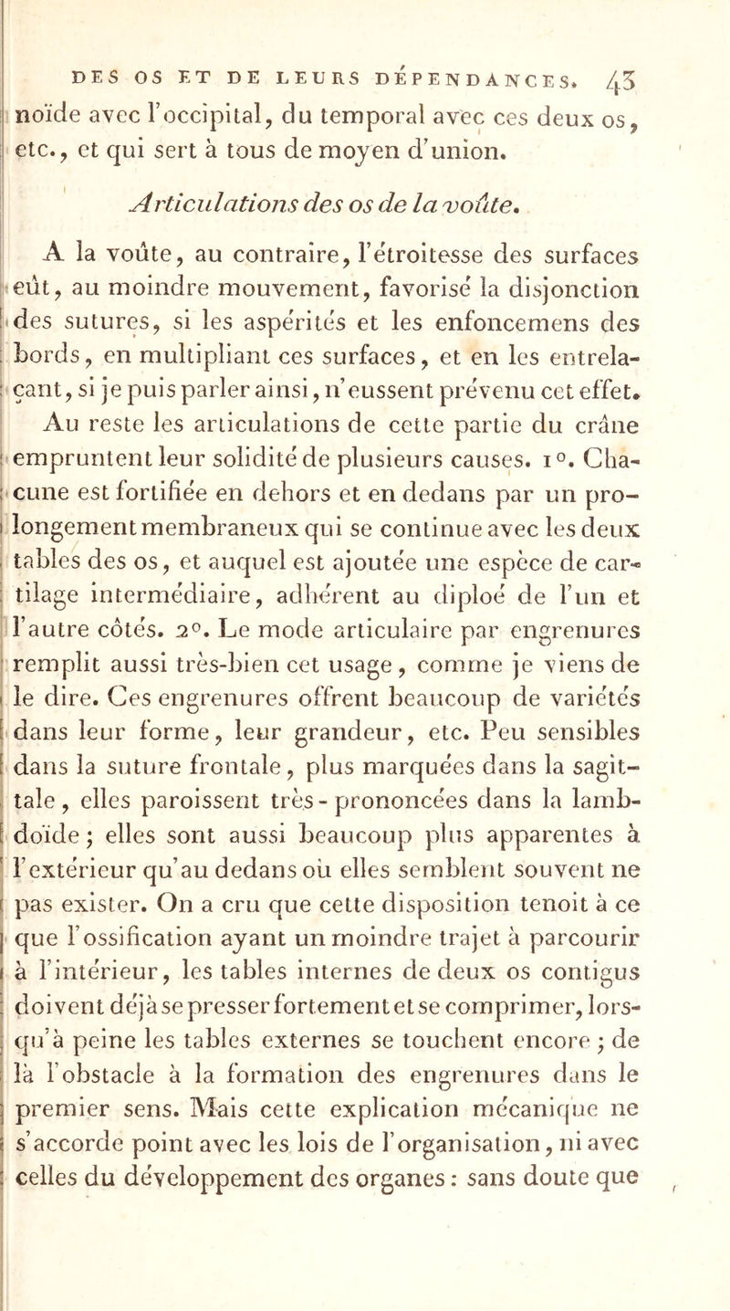 noïde avec T occipital, du temporal avec ces deux os, etc., et qui sert à tous de moyen d’union. Articulations des os de la i^oûte. A la voûte, au contraire, l’étroitesse des surfaces eût, au moindre mouvement, favorisé la disjonction des sutures, si les aspérités et les enfoncemens des bords, en multipliant ces surfaces, et en les entrela- çant, si je puis parler ainsi, n’eussent prévenu cet effet. Au reste les articulations de cette partie du crâne empruntent leur solidité de plusieurs causc;s. i^. Cha- cune est fortifiée en dehors et en dedans par un pro- longement membraneux qui se continue avec les deux tables des os, et auquel est ajoutée une espèce de car-* tilage intermédiaire, adhérent au diploé de l’un et l’autre côtés. 2^. Le mode articulaire par engrenures remplit aussi très-bien cet usage, comme je viens de le dire. Ces engrenures offrent beaucoup de variétés dans leur forme, leur grandeur, etc. Peu sensibles dans la suture frontale, plus marquées dans la sagit- tale , elles paroissent très - prononcées dans la lamb- doïde ; elles sont aussi beaucoup plus apparentes à l’extérieur qu’au dedans ou elles semblent souvent ne pas exister. On a cru que cette disposition tenoit à ce que l’ossification ayant un moindre trajet à parcourir à l’intérieur, les tables internes de deux os contigus doivent déjàsepresserfortementetse comprimer, lors- qu’à peine les tables externes se touchent encore • de là l’obstacle à la formation des engrenures dans le premier sens. Mais cette explication mécanique ne s’accorde point avec les lois de l’organisation, ni avec celles du développement des organes : sans doute que