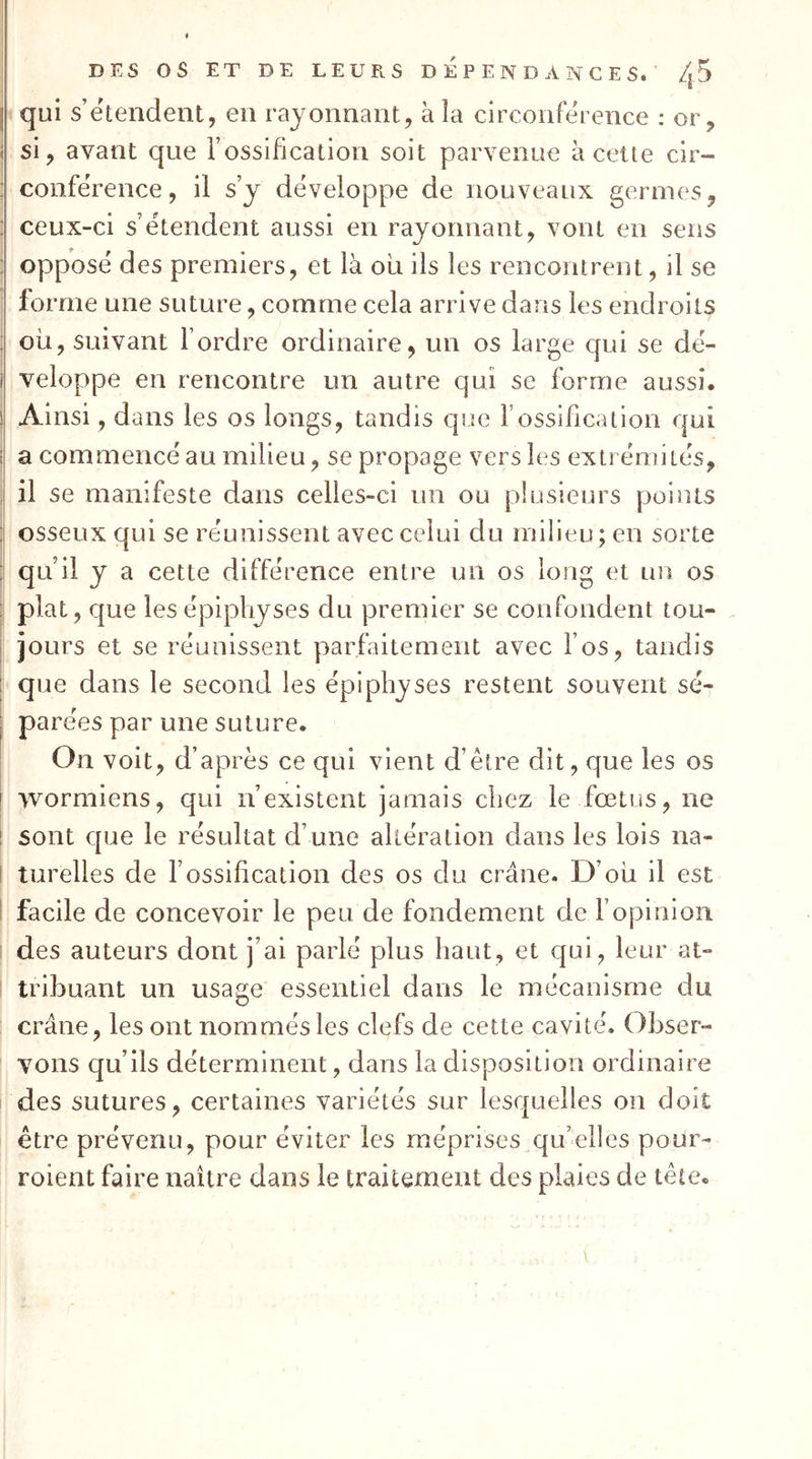 I DES OS ET DE LEURS DEPENDANCES. /jS I qui s’étendent, en rayonnant, à la circonférence : or, ( si, avant que l’ossification soit parvenue à cette cir- ; conférence, il s y développe de nouveaux germes, ; ceux-ci s’étendent aussi en rayonnant, vont en sens : opposé des premiers, et là ou ils les rencontrent, il se I forme une suture, comme cela arrive dans les endroits ; où, suivant l’ordre ordinaire, un os large qui se dé- I veloppe en rencontre un autre qui se forme aussi. ! Ainsi, dans les os longs, tandis que l’ossification qui i a commencé au milieu, se propage vers les extrémités, il se manifeste dans celles-ci un ou plusieurs points ' osseux qui se réunissent avec celui du milieu ; en sorte : qu’il y a cette différence entre un os long et un os : plat, que lesépiphyses du premier se confondent tou- I jours et se réunissent parfaitement avec l’os, tandis ; que dans le second les épiphyses restent souvent sé- j parées par une suture. On voit, d’après ce qui vient d’être dit, que les os ! wormiens, qui n’existent jamais chez le fœtus, ne ! sont que le résultat d’une altération dans les lois na- t turelles de f ossification des os du crâne. D’où il est ! facile de concevoir le peu de fondement de l’opinion I des auteurs dont j’ai parlé plus haut, et qui, leur at- tribuant un usage essentiel dans le mécanisme du crâne, les ont nommés les clefs de cette cavité. Obser- vons qu’ils déterminent, dans la disposition ordinaire des sutures, certaines variétés sur lese|uelles on doit être prévenu, pour éviter les méprises qu’elles pour- roient faire naître dans le traitement des plaies de tête.