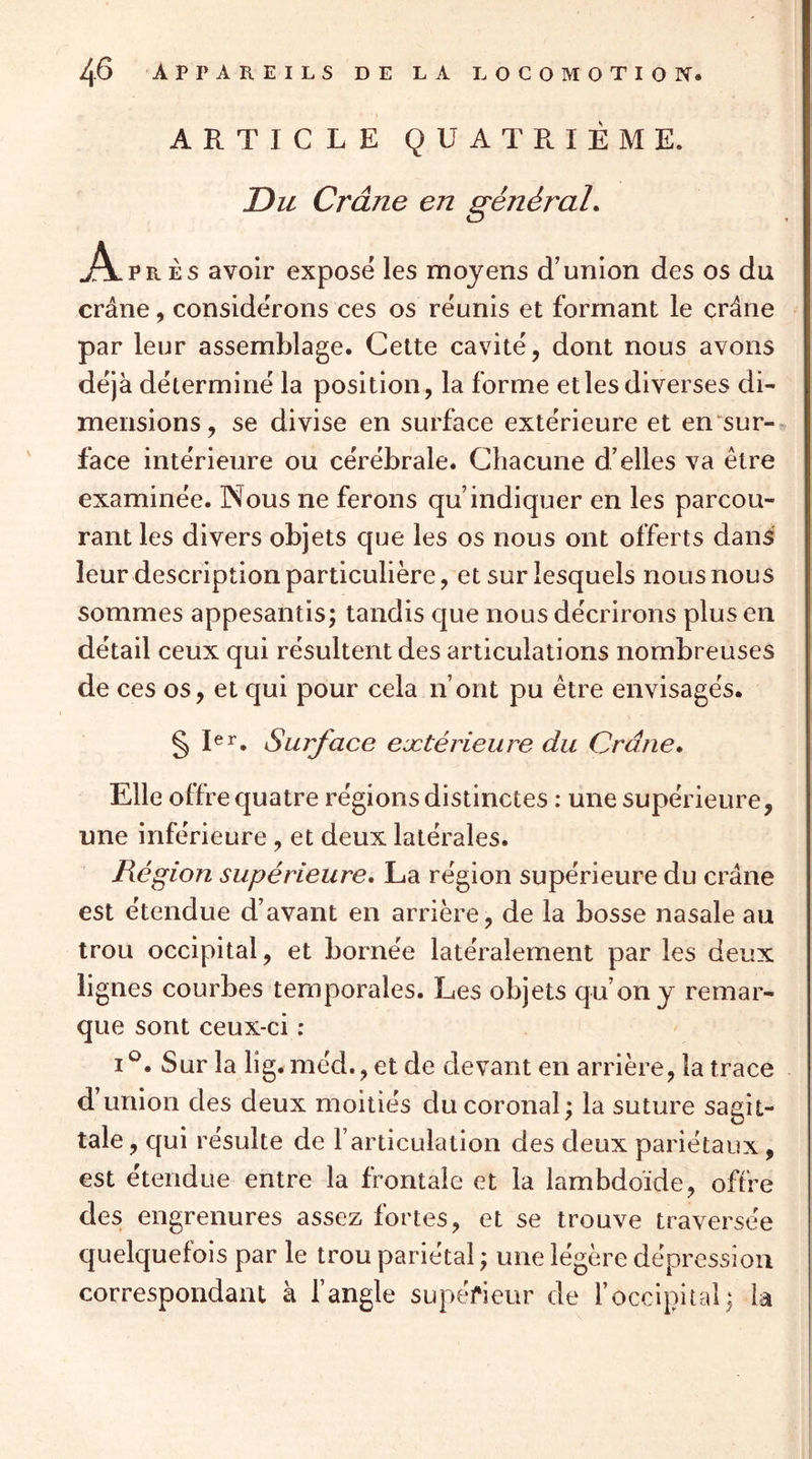 ARTICLE QUATRIÈME. Du Crâne en généraL A. PRÈS avoir exposé les moyens d’union des os du crâne, considérons ces os réunis et formant le crâne par leur assemblage. Cette cavité, dont nous avons déjà déterminé la position, la forme et les diverses di- mensions, se divise en surface extérieure et en^sur-^ face intérieure ou cérébrale. Chacune d’elles va être examinée. INous ne ferons qu’indiquer en les parcou- rant les divers objets que les os nous ont offerts dans leur description particulière, et sur lesquels nous nous sommes appesantis; tandis que nous décrirons plus en détail ceux qui résultent des articulations nombreuses de ces os, et qui pour cela n’ont pu être envisagés. § Surface extérieure du Ordne- Elle offre quatre régions distinctes : une supérieure, une inférieure , et deux latérales. Région supérieure, La région supérieure du crâne est étendue d’avant en arrière, de la bosse nasale au trou occipital, et bornée latéralement par les deux lignes courbes temporales. Les objets qu’on y remar- que sont ceux-ci : I Sur la lig. méd., et de devant en arrière, la trace d’union des deux moitiés ducoronal; la suture sagit- tale , qui résulte de l’articulation des deux pariétaux, est étendue entre la frontale et la lambdoide, offre des engrenures assez fortes, et se trouve traversée quelquefois par le trou pariétal ; une légère dépression correspondant à l’angle supéfieur de l’occipital; la